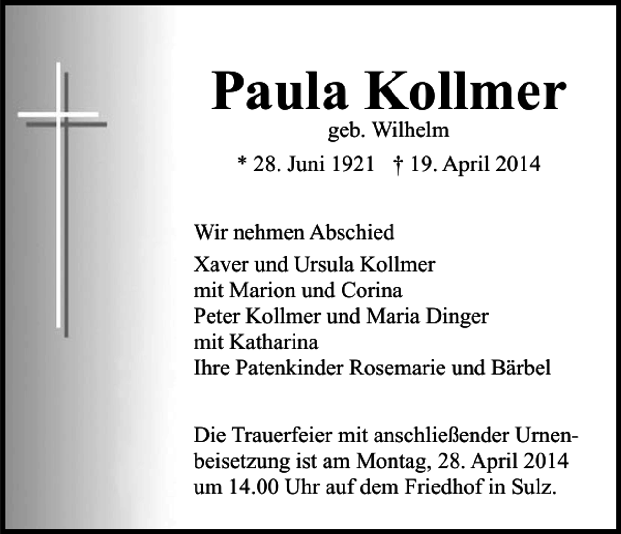 <p>Paula Kollmer<br />geb. Wilhelm</p><p>* 28. Juni 1921 † 19. April 2014<br />Wir nehmen Abschied<br />Xaver und Ursula Kollmer<br />mit Marion und Corina<br />Peter Kollmer und Maria Dinger<br />mit Katharina<br />Ihre Patenkinder Rosemarie und Bärbel<br />Die Trauerfeier mit anschließender Urnenbeisetzung ist am Montag, 28. April 2014<br />um 14.00 Uhr auf dem Friedhof in Sulz.</p>