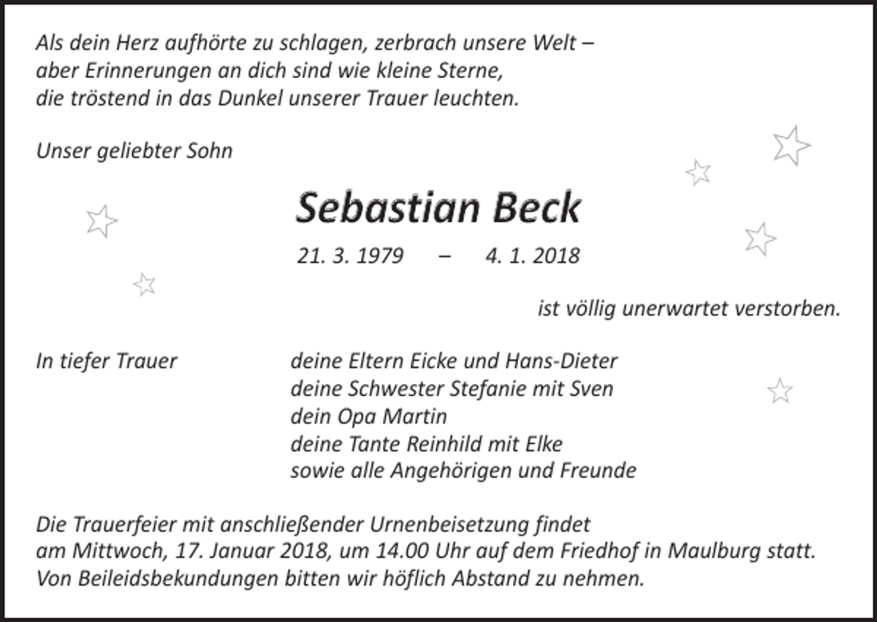 <p>Als dein Herz aufhörte zu schlagen, zerbrach unsere Welt –<br />aber Erinnerungen an dich sind wie kleine Sterne,<br />die tröstend in das Dunkel unserer Trauer leuchten.<br />Unser geliebter Sohn</p><p>Sebastian Beck<br />21. 3. 1979 – 4. 1. 2018</p><p>ist völlig unerwartet verstorben.</p><p>In tiefer Trauer deine Eltern Eicke und Hans-Dieter<br />deine Schwester Stefanie mit Sven<br />dein Opa Martin<br />deine Tante Reinhild mit Elke<br />sowie alle Angehörigen und Freunde<br />Die Trauerfeier mit anschließender Urnenbeisetzung findet<br />am Mittwoch, 17. Januar 2018, um 14.00 Uhr auf dem Friedhof in Maulburg statt.<br />Von Beileidsbekundungen bitten wir höflich Abstand zu nehmen.</p>