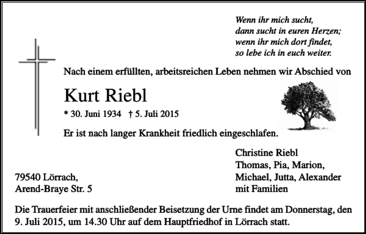 <p>Wenn ihr mich sucht,<br />dann sucht in euren Herzen;<br />wenn ihr mich dort findet,<br />so lebe ich in euch weiter.</p><p>Nach einem erfüllten, arbeitsreichen Leben nehmen wir Abschied von</p><p>Kurt Riebl<br />* 30. Juni 1934 † 5. Juli 2015</p><p>Er ist nach langer Krankheit friedlich eingeschlafen.</p><p>79540 Lörrach,<br />Arend-Braye Str. 5</p><p>Christine Riebl<br />Thomas, Pia, Marion,<br />Michael, Jutta, Alexander<br />mit Familien</p><p>Die Trauerfeier mit anschließender Beisetzung der Urne findet am Donnerstag, den<br />9. Juli 2015, um 14.30 Uhr auf dem Hauptfriedhof in Lörrach statt.</p>