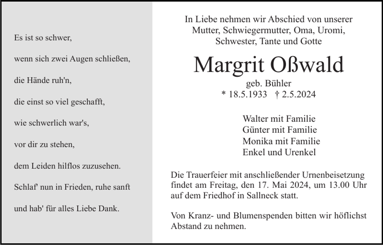 <p>Es ist so schwer,<br />wenn sich zwei Augen schließen,<br />die Hände ruh'n,<br />die einst so viel geschafft,<br />wie schwerlich war's,<br />vor dir zu stehen,</p><p>In Liebe nehmen wir Abschied von unserer<br />Mutter, Schwiegermutter, Oma, Uromi,<br />Schwester, Tante und Gotte</p><p>Margrit Oßwald<br />geb. Bühler<br />* 18.5.1933 † 2.5.2024<br />Walter mit Familie<br />Günter mit Familie<br />Monika mit Familie<br />Enkel und Urenkel</p><p>dem Leiden hilflos zuzusehen.<br />Schlaf' nun in Frieden, ruhe sanft<br />und hab' für alles Liebe Dank.</p><p>Die Trauerfeier mit anschließender Urnenbeisetzung<br />findet am Freitag, den 17. Mai 2024, um 13.00 Uhr<br />auf dem Friedhof in Sallneck statt.<br />Von Kranz- und Blumenspenden bitten wir höflichst<br />Abstand zu nehmen.</p>