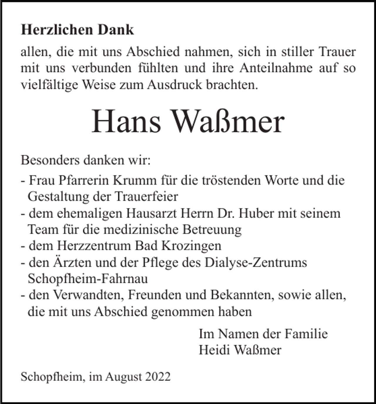 <p>Herzlichen Dank<br />allen, die mit uns Abschied nahmen, sich in stiller Trauer<br />mit uns verbunden fühlten und ihre Anteilnahme auf so<br />vielfältige Weise zum Ausdruck brachten.</p><p>Hans Waßmer<br />Besonders danken wir:<br />- Frau Pfarrerin Krumm für die tröstenden Worte und die<br />Gestaltung der Trauerfeier<br />- dem ehemaligen Hausarzt Herrn Dr. Huber mit seinem<br />Team für die medizinische Betreuung<br />- dem Herzzentrum Bad Krozingen<br />- den Ärzten und der Pflege des Dialyse-Zentrums<br />Schopfheim-Fahrnau<br />- den Verwandten, Freunden und Bekannten, sowie allen,<br />die mit uns Abschied genommen haben<br />Im Namen der Familie<br />Heidi Waßmer<br />Schopfheim, im August 2022</p>