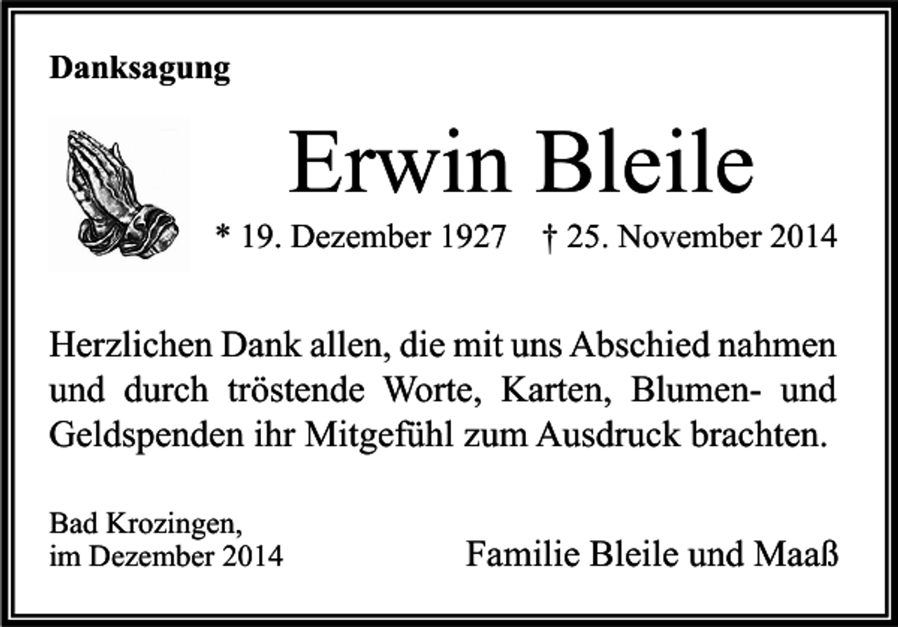 <p>Danksagung</p><p>Erwin Bleile</p><p>* 19. Dezember 1927</p><p>† 25. November 2014</p><p>Herzlichen Dank allen, die mit uns Abschied nahmen<br />und durch tröstende Worte, Karten, Blumen- und<br />Geldspenden ihr Mitgefühl zum Ausdruck brachten.<br />Bad Krozingen,<br />im Dezember 2014</p><p>Familie Bleile und Maaß</p>
