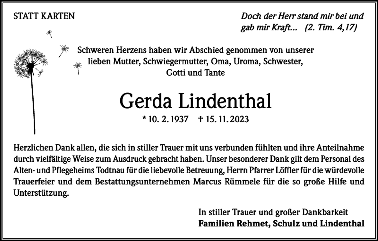 <p>STATT KARTEN</p><p>Doch der Herr stand mir bei und<br />gab mir Kraft… (2. Tim. 4,17)<br />Schweren Herzens haben wir Abschied genommen von unserer<br />lieben Mutter, Schwiegermutter, Oma, Uroma, Schwester,<br />Gotti und Tante</p><p>Gerda Lindenthal<br />* 10. 2. 1937 † 15. 11. 2023</p><p>Herzlichen Dank allen, die sich in stiller Trauer mit uns verbunden fühlten und ihre Anteilnahme<br />durch vielfältige Weise zum Ausdruck gebracht haben. Unser besonderer Dank gilt dem Personal des<br />Alten- und Pflegeheims Todtnau für die liebevolle Betreuung, Herrn Pfarrer Löffler für die würdevolle<br />Trauerfeier und dem Bestattungsunternehmen Marcus Rümmele für die so große Hilfe und<br />Unterstützung.<br />In stiller Trauer und großer Dankbarkeit<br />Familien Rehmet, Schulz und Lindenthal</p>