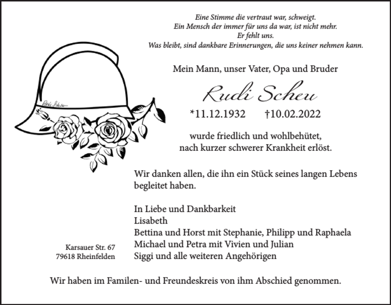 <p>Eine Stimme die vertraut war, schweigt.<br />Ein Mensch der immer für uns da war, ist nicht mehr.<br />Er fehlt uns.<br />Was bleibt, sind dankbare Erinnerungen, die uns keiner nehmen kann.</p><p>Mein Mann, unser Vater, Opa und Bruder</p><p>Rudi Scheu</p><p>*11.12.1932</p><p>†10.02.2022</p><p>wurde friedlich und wohlbehütet,<br />nach kurzer schwerer Krankheit erlöst.<br />Wir danken allen, die ihn ein Stück seines langen Lebens<br />begleitet haben.</p><p>Karsauer Str. 69618 Rheinfelden</p><p>In Liebe und Dankbarkeit<br />Lisabeth<br />Bettina und Horst mit Stephanie, Philipp und Raphaela<br />Michael und Petra mit Vivien und Julian<br />Siggi und alle weiteren Angehörigen</p><p>Wir haben im Familen- und Freundeskreis von ihm Abschied genommen.</p>