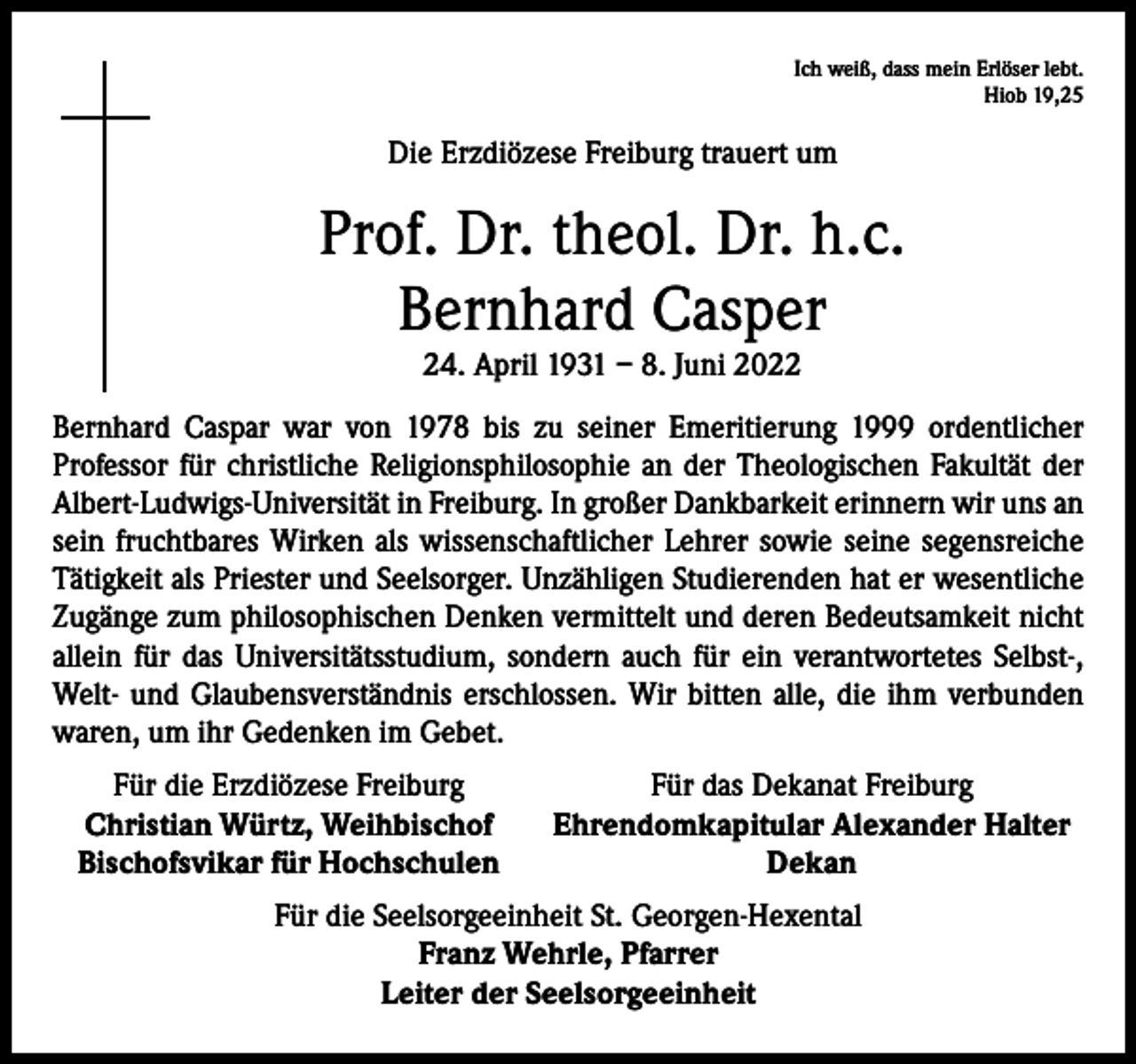 <p>Ich weiß, dass mein Erlöser lebt.<br />Hiob 19,25</p><p>Die Erzdiözese Freiburg trauert um</p><p>Prof. Dr. theol. Dr. h.c.<br />Bernhard Casper<br />24. April 1931 – 8. Juni 2022<br />Bernhard Caspar war von 1978 bis zu seiner Emeritierung 1999 ordentlicher<br />­Professor für christliche Religionsphilosophie an der Theologischen Fakultät der<br />Albert-Ludwigs-Universität in Freiburg. In großer Dankbarkeit erinnern wir uns an<br />sein fruchtbares Wirken als wissenschaftlicher Lehrer sowie seine segensreiche<br />Tätigkeit als Priester und Seelsorger. Unzähligen Studierenden hat er wesentliche<br />Zugänge zum philosophischen Denken vermittelt und deren Bedeutsamkeit nicht<br />allein für das Universitätsstudium, sondern auch für ein verantwortetes Selbst-,<br />Welt- und Glaubensverständnis erschlossen. Wir bitten alle, die ihm verbunden<br />waren, um ihr Gedenken im Gebet.<br />Für die Erzdiözese Freiburg<br />Christian Würtz, Weihbischof<br />Bischofsvikar für Hochschulen</p><p>Für das Dekanat Freiburg<br />Ehrendomkapitular Alexander Halter<br />Dekan</p><p>Für die Seelsorgeeinheit St. Georgen-Hexental<br />Franz Wehrle, Pfarrer<br />Leiter der Seelsorgeeinheit</p>