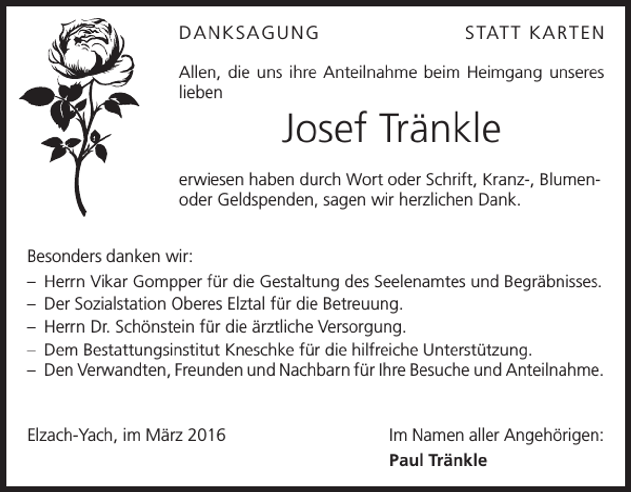 <p>DANKSAGUNG</p><p>STATT KAR TEN</p><p>Allen, die uns ihre Anteilnahme beim Heimgang unseres<br />lieben</p><p>Josef Tränkle<br />erwiesen haben durch Wort oder Schrift, Kranz-, Blumenoder Geldspenden, sagen wir herzlichen Dank.<br />Besonders danken wir:<br />– Herrn Vikar Gompper für die Gestaltung des Seelenamtes und Begräbnisses.<br />– Der Sozialstation Oberes Elztal für die Betreuung.<br />– Herrn Dr. Schönstein für die ärztliche Versorgung.<br />– Dem Bestattungsinstitut Kneschke für die hilfreiche Unterstützung.<br />– Den Verwandten, Freunden und Nachbarn für Ihre Besuche und Anteilnahme.</p><p>Elzach-Yach, im März 2016</p><p>Im Namen aller Angehörigen:<br />Paul Tränkle</p>