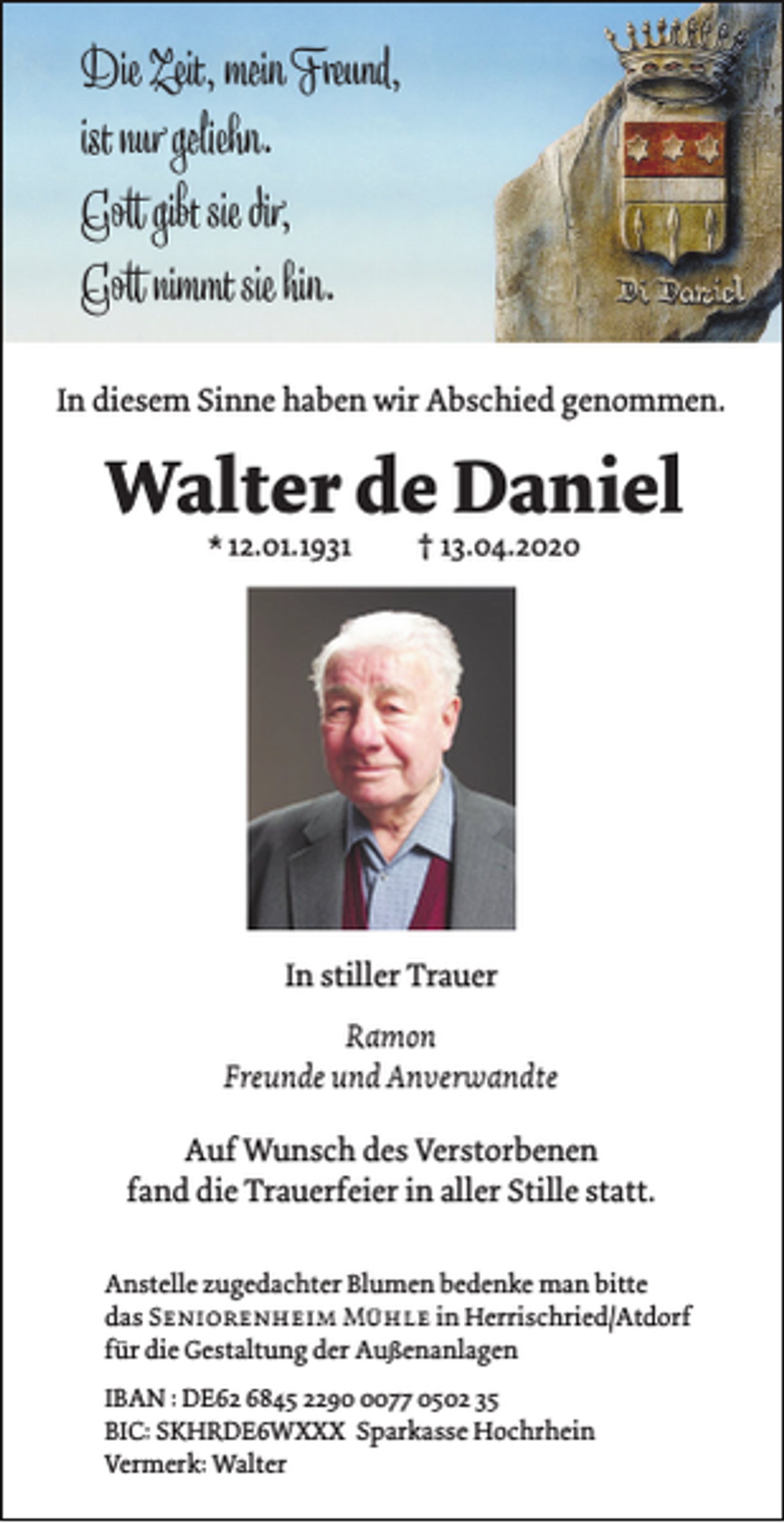 <p>Die Zeit, mein Freund,<br />ist nur geliehn.<br />Gott gibt sie dir,<br />Gott nimmt sie hin.<br />In diesem Sinne haben wir Abschied genommen.</p><p>Walter de Daniel<br />* 12.01.1931</p><p>† 13.04.2020</p><p>In stiller Trauer<br />Ramon<br />Freunde und Anverwandte<br />Auf Wunsch des Verstorbenen<br />fand die Trauerfeier in aller Stille statt.<br />Anstelle zugedachter Blumen bedenke man bitte<br />das Seniorenheim Mühle in Herrischried/Atdorf<br />für die Gestaltung der Außenanlagen<br />IBAN : DE62 6845 229077 0502 35<br />BIC: SKHRDE6WXXX Sparkasse Hochrhein<br />Vermerk: Walter</p>