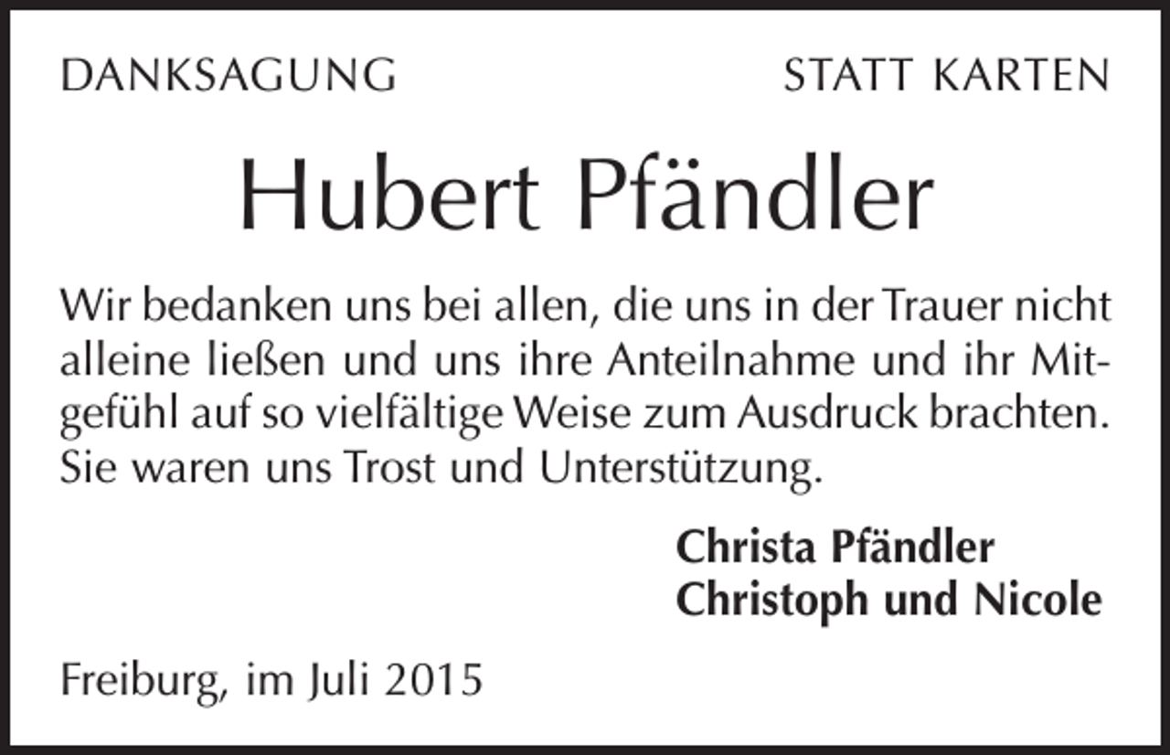 <p>DANKSAGUNG</p><p>STATT KARTEN</p><p>Hubert Pfändler<br />Wir bedanken uns bei allen, die uns in der Trauer nicht<br />alleine ließen und uns ihre Anteilnahme und ihr Mitgefühl auf so vielfältige Weise zum Ausdruck brachten.<br />Sie waren uns Trost und Unterstützung.<br />Christa Pfändler<br />Christoph und Nicole<br />Freiburg, im Juli 2015</p>