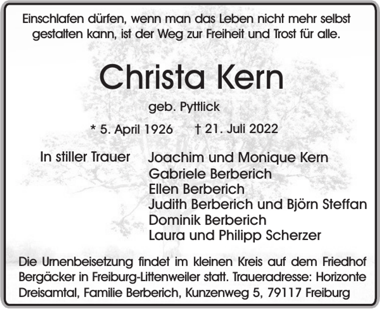 <p>Einschlafen dürfen, wenn man das Leben nicht mehr selbst<br />gestalten kann, ist der Weg zur Freiheit und Trost für alle.</p><p>Christa Kern<br />geb. Pyttlick<br />* 5. April 1926</p><p>In stiller Trauer</p><p>† 21. Juli 2022</p><p>Joachim und Monique Kern<br />Gabriele Berberich<br />Ellen Berberich<br />Judith Berberich und Björn Steffan<br />Dominik Berberich<br />Laura und Philipp Scherzer</p><p>Die Urnenbeisetzung findet im kleinen Kreis auf dem Friedhof<br />Bergäcker in Freiburg-Littenweiler statt. Traueradresse: Horizonte<br />Dreisamtal, Familie Berberich, Kunzenweg 5, 79117 Freiburg</p>
