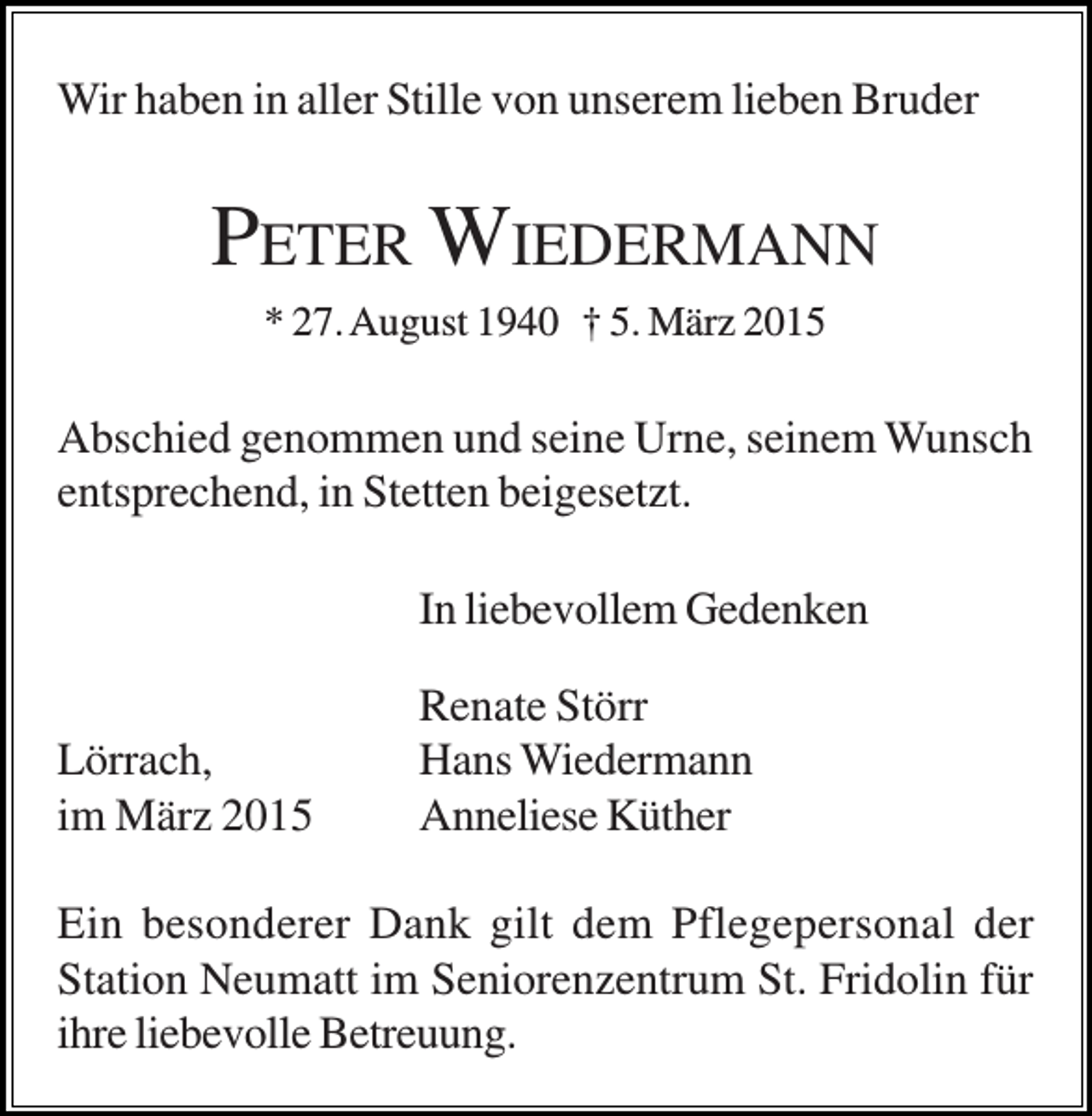 <p>Wir haben in aller Stille von unserem lieben Bruder</p><p>PETER WIEDERMANN<br />* 27. August 1940 † 5. März 2015</p><p>Abschied genommen und seine Urne, seinem Wunsch<br />entsprechend, in Stetten beigesetzt.<br />In liebevollem Gedenken<br />Lörrach,<br />im März 2015</p><p>Renate Störr<br />Hans Wiedermann<br />Anneliese Küther</p><p>Ein besonderer Dank gilt dem Pflegepersonal der<br />Station Neumatt im Seniorenzentrum St. Fridolin für<br />ihre liebevolle Betreuung.</p>