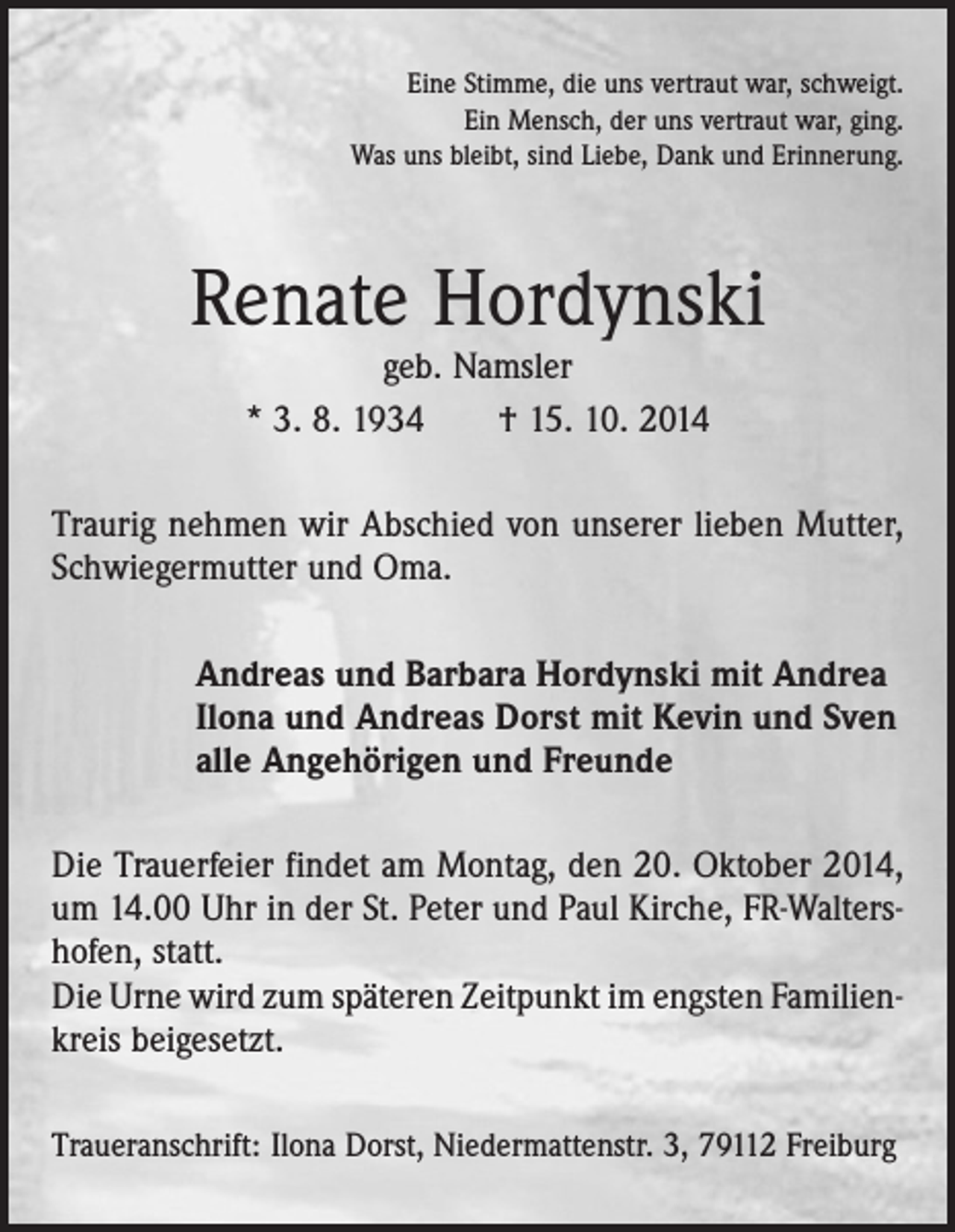<p>Eine Stimme, die uns vertraut war, schweigt.<br />Ein Mensch, der uns vertraut war, ging.<br />Was uns bleibt, sind Liebe, Dank und Erinnerung.</p><p>Renate Hordynski<br />geb. Namsler<br />* 3. 8. 1934 † 15. 10. 2014</p><p>Traurig nehmen wir Abschied von unserer lieben Mutter,<br />Schwiegermutter und Oma.<br />Andreas und Barbara Hordynski mit Andrea<br />Ilona und Andreas Dorst mit Kevin und Sven<br />alle Angehörigen und Freunde<br />Die Trauerfeier findet am Montag, den 20. Oktober 2014,<br />um 14.00 Uhr in der St. Peter und Paul Kirche, FR-Walters­<br />hofen, statt.<br />Die Urne wird zum späteren Zeitpunkt im engsten Familien­<br />kreis beigesetzt.<br />Traueranschrift: Ilona Dorst, Niedermattenstr. 3, 79112 Freiburg</p>