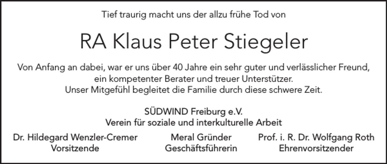 <p>Tief traurig macht uns der allzu frühe Tod von</p><p>RA Klaus Peter Stiegeler<br />Von Anfang an dabei, war er uns über 40 Jahre ein sehr guter und verlässlicher Freund,<br />ein kompetenter Berater und treuer Unterstützer.<br />Unser Mitgefühl begleitet die Familie durch diese schwere Zeit.<br />SÜDWIND Freiburg e.V.<br />Verein für soziale und interkulturelle Arbeit<br />Dr. Hildegard Wenzler-Cremer<br />Vorsitzende</p><p>Meral Gründer<br />Prof. i. R. Dr. Wolfgang Roth<br />Geschäftsführerin Ehrenvorsitzender</p>