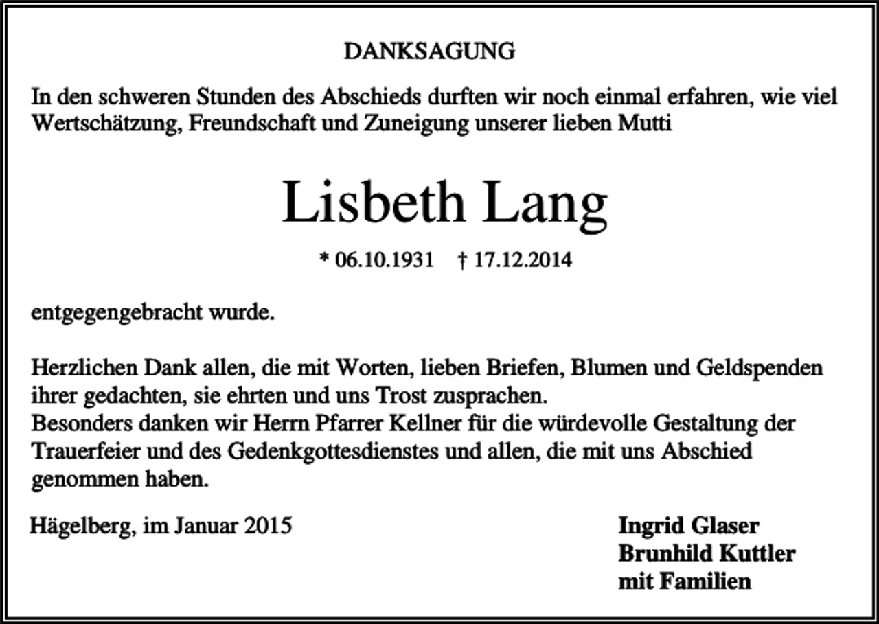 <p>DANKSAGUNG<br />In den schweren Stunden des Abschieds durften wir noch einmal erfahren, wie viel<br />Wertschätzung, Freundschaft und Zuneigung unserer lieben Mutti</p><p>Lisbeth Lang<br />* 06.10.1931</p><p>† 17.12.2014</p><p>entgegengebracht wurde.<br />Herzlichen Dank allen, die mit Worten, lieben Briefen, Blumen und Geldspenden<br />ihrer gedachten, sie ehrten und uns Trost zusprachen.<br />Besonders danken wir Herrn Pfarrer Kellner für die würdevolle Gestaltung der<br />Trauerfeier und des Gedenkgottesdienstes und allen, die mit uns Abschied<br />genommen haben.<br />Hägelberg, im Januar 2015</p><p>Ingrid Glaser<br />Brunhild Kuttler<br />mit Familien</p>