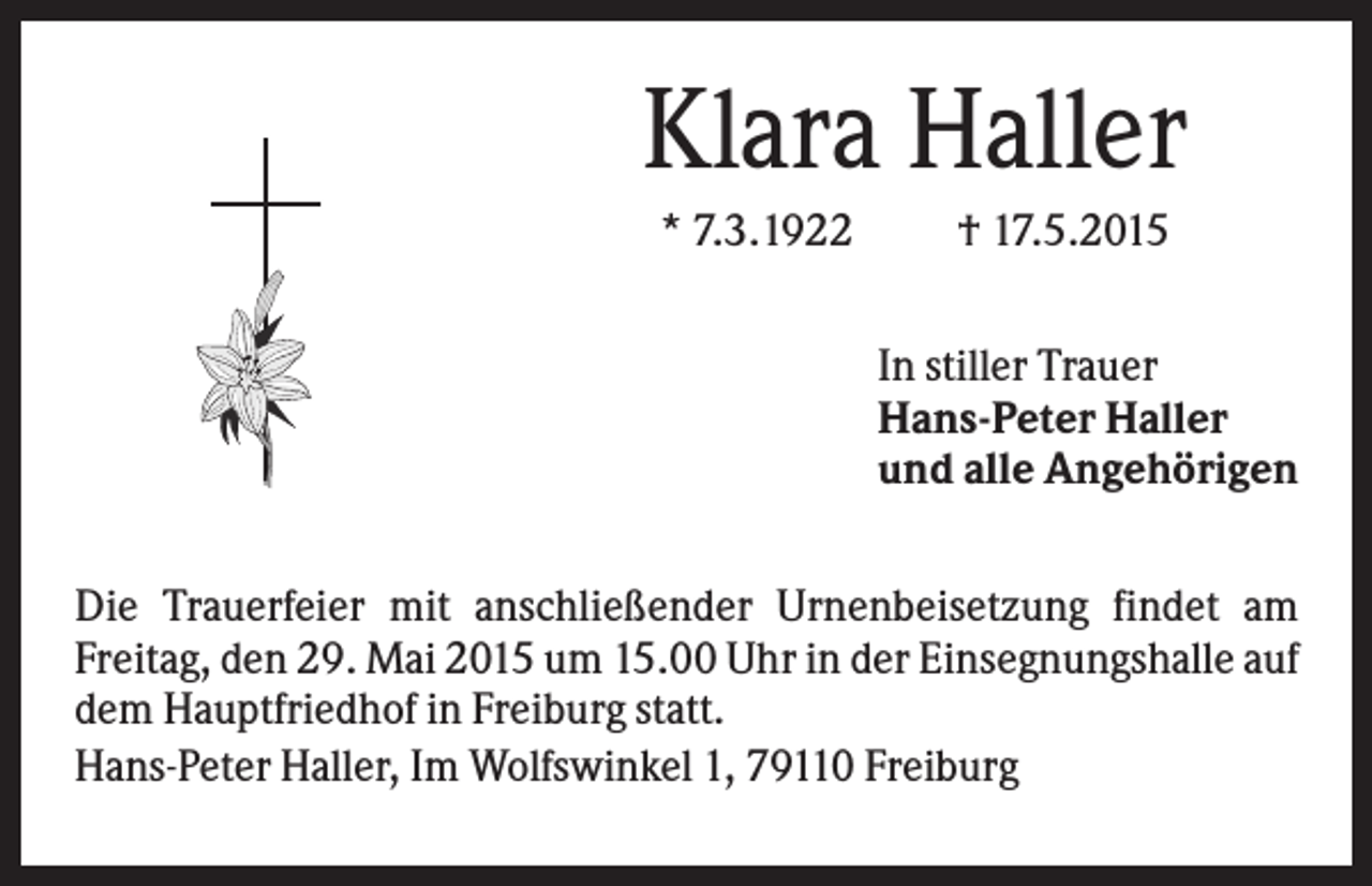 <p>Klara Haller<br />* 7.3.1922</p><p>† 17.5.2015<br />In stiller Trauer<br />Hans-Peter Haller<br />und alle Angehörigen</p><p>Die Trauerfeier mit anschließender Urnenbeisetzung findet am<br />Freitag, den 29. Mai 2015 um 15.00 Uhr in der Einsegnungshalle auf<br />dem Hauptfriedhof in Freiburg statt.<br />Hans-Peter Haller, Im Wolfswinkel 1, 79110 Freiburg</p>