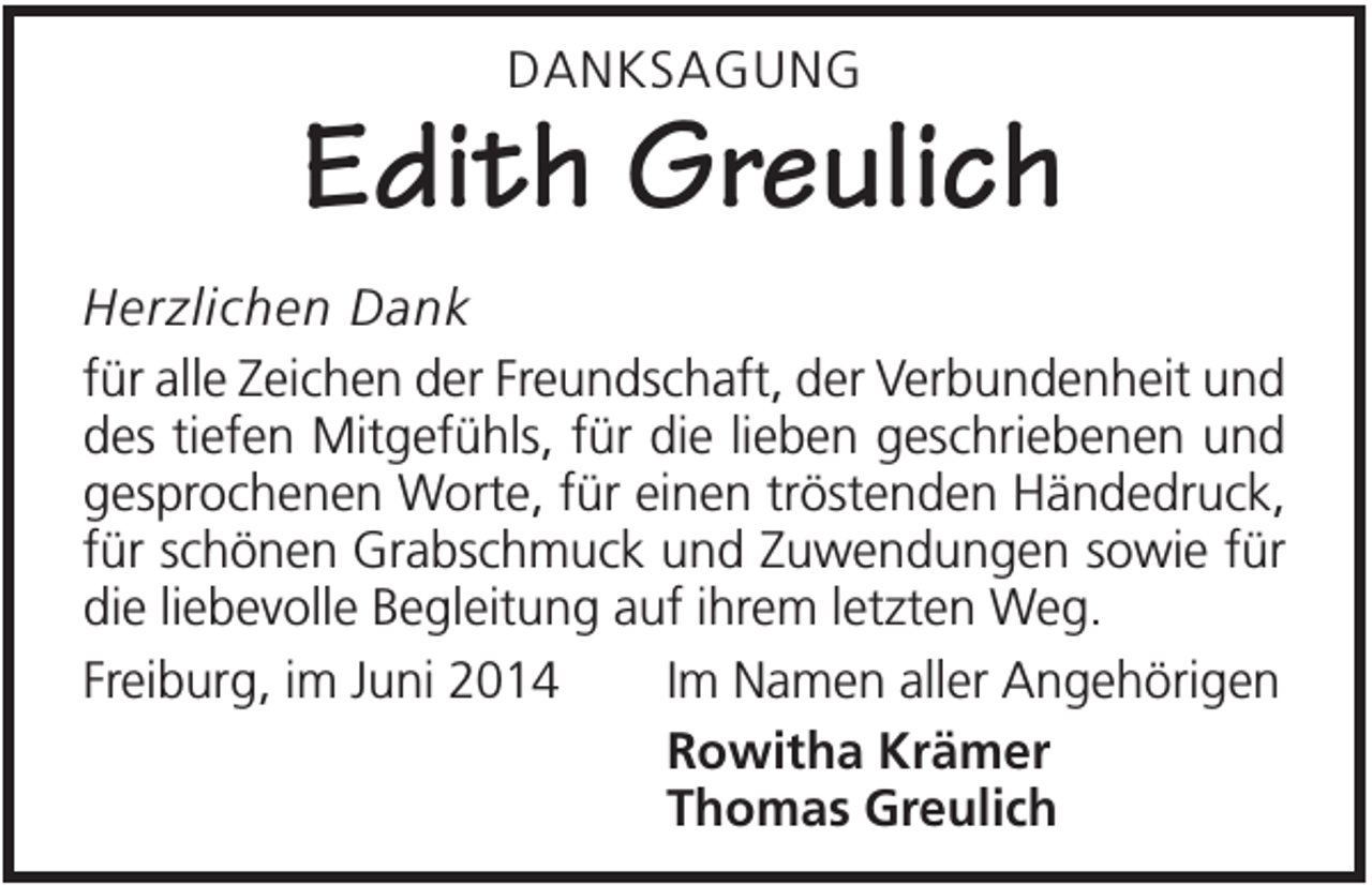 <p>DANKSAGUNG</p><p>Edith Greulich<br />Herzlichen Dank<br />für alle Zeichen der Freundschaft, der Verbundenheit und<br />des tiefen Mitgefühls, für die lieben geschriebenen und<br />gesprochenen Worte, für einen tröstenden Händedruck,<br />für schönen Grabschmuck und Zuwendungen sowie für<br />die liebevolle Begleitung auf ihrem letzten Weg.<br />Freiburg, im Juni 2014<br />Im Namen aller Angehörigen<br />Rowitha Krämer<br />Thomas Greulich</p>