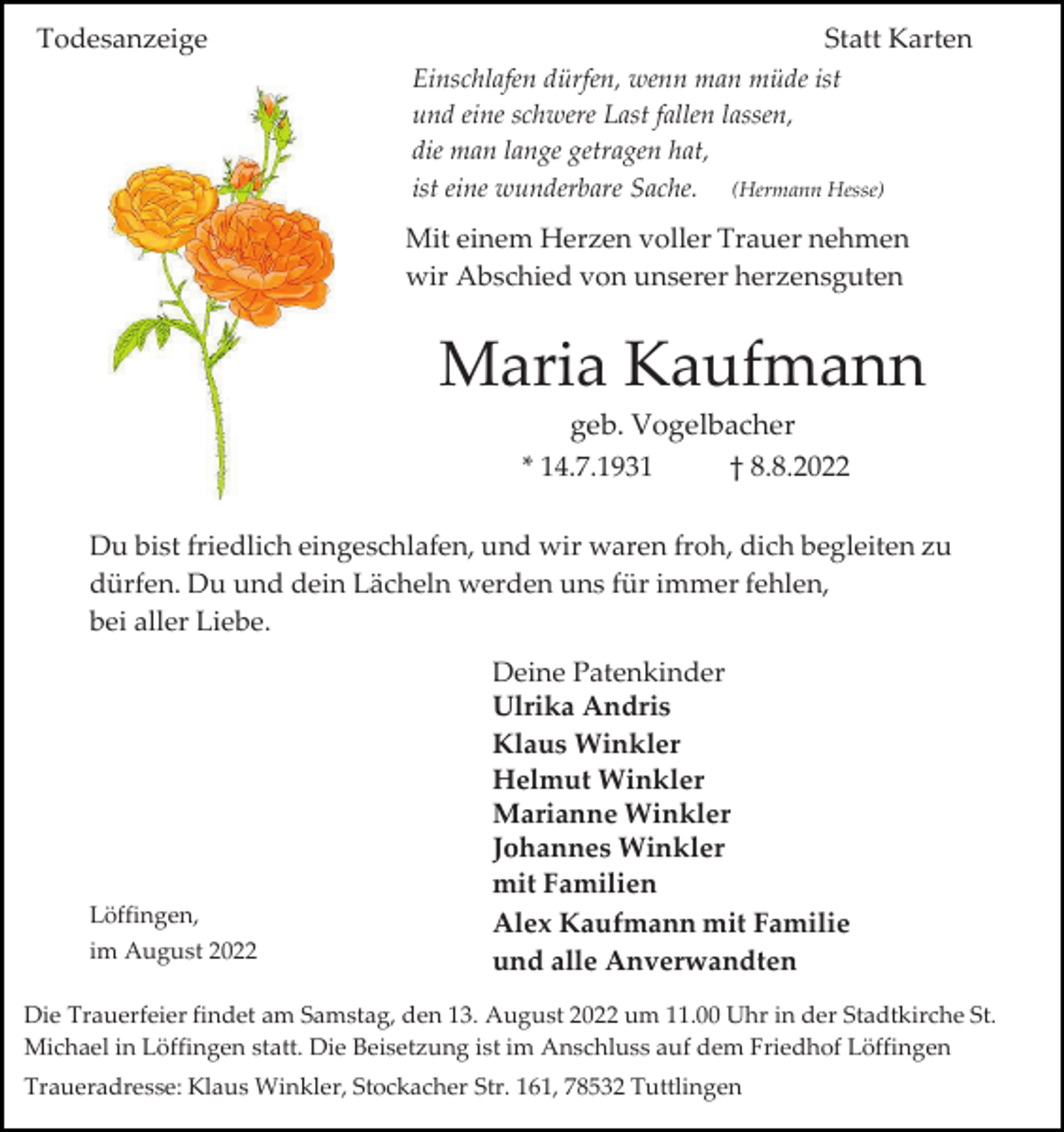 <p>Todesanzeige</p><p>Statt Karten<br />Einschlafen dürfen, wenn man müde ist<br />und eine schwere Last fallen lassen,<br />die man lange getragen hat,<br />ist eine wunderbare Sache. (Hermann Hesse)</p><p>Mit einem Herzen voller Trauer nehmen<br />wir Abschied von unserer herzensguten</p><p>Maria Kaufmann<br />geb. Vogelbacher<br />* 14.7.1931<br />† 8.8.2022<br />Du bist friedlich eingeschlafen, und wir waren froh, dich begleiten zu<br />dürfen. Du und dein Lächeln werden uns für immer fehlen,<br />bei aller Liebe.</p><p>Löffingen,<br />im August 2022</p><p>Deine Patenkinder<br />Ulrika Andris<br />Klaus Winkler<br />Helmut Winkler<br />Marianne Winkler<br />Johannes Winkler<br />mit Familien<br />Alex Kaufmann mit Familie<br />und alle Anverwandten</p><p>Die Trauerfeier findet am Samstag, den 13. August 2022 um 11.00 Uhr in der Stadtkirche St.<br />Michael in Löffingen statt. Die Beisetzung ist im Anschluss auf dem Friedhof Löffingen<br />Traueradresse: Klaus Winkler, Stockacher Str. 161, 78532 Tuttlingen</p>