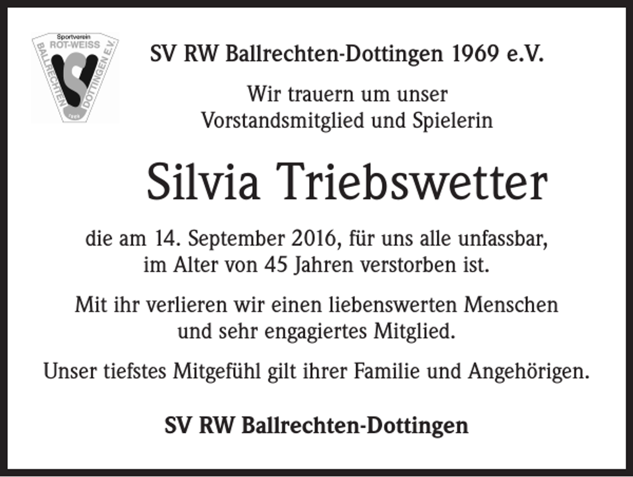 <p>SV RW Ballrechten-Dottingen 1969 e.V.<br />Wir trauern um unser<br />Vorstandsmitglied und Spielerin</p><p>Silvia Triebswetter<br />die am 14. September 2016, für uns alle unfassbar,<br />im Alter von 45 Jahren verstorben ist.<br />Mit ihr verlieren wir einen liebenswerten Menschen<br />und sehr engagiertes Mitglied.<br />Unser tiefstes Mitgefühl gilt ihrer Familie und Angehörigen.</p><p>SV RW Ballrechten-Dottingen</p>
