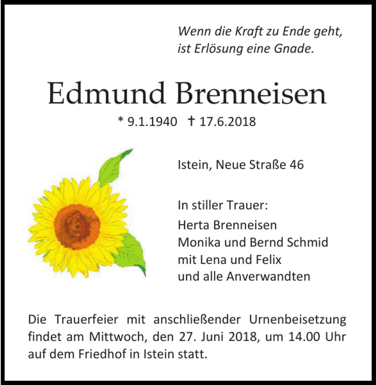 <p>Wenn die Kraft zu Ende geht,<br />ist Erlösung eine Gnade.</p><p>Edmund Brenneisen<br />* 9.1.1940  17.6.2018<br />Istein, Neue Straße 46<br />In stiller Trauer:<br />Herta Brenneisen<br />Monika und Bernd Schmid<br />mit Lena und Felix<br />und alle Anverwandten<br />Die Trauerfeier mit anschließender Urnenbeisetzung<br />findet am Mittwoch, den 27. Juni 2018, um 14.00 Uhr<br />auf dem Friedhof in Istein statt.</p>