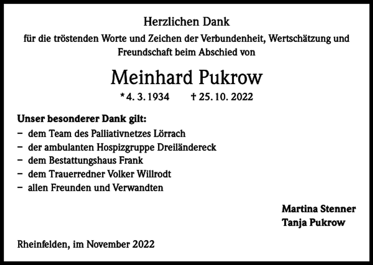 <p>Herzlichen Dank<br />für die tröstenden Worte und Zeichen der Verbundenheit, Wertschätzung und<br />Freundschaft beim Abschied von</p><p>Meinhard Pukrow<br />* 4. 3. 1934 † 25. 10. 2022<br />Unser besonderer Dank gilt:<br />– dem Team des Palliativnetzes Lörrach<br />– der ambulanten Hospizgruppe Dreiländereck<br />– dem Bestattungshaus Frank<br />– dem Trauerredner Volker Willrodt<br />– allen Freunden und Verwandten<br />Martina Stenner<br />Tanja Pukrow<br />Rheinfelden, im November 2022</p>