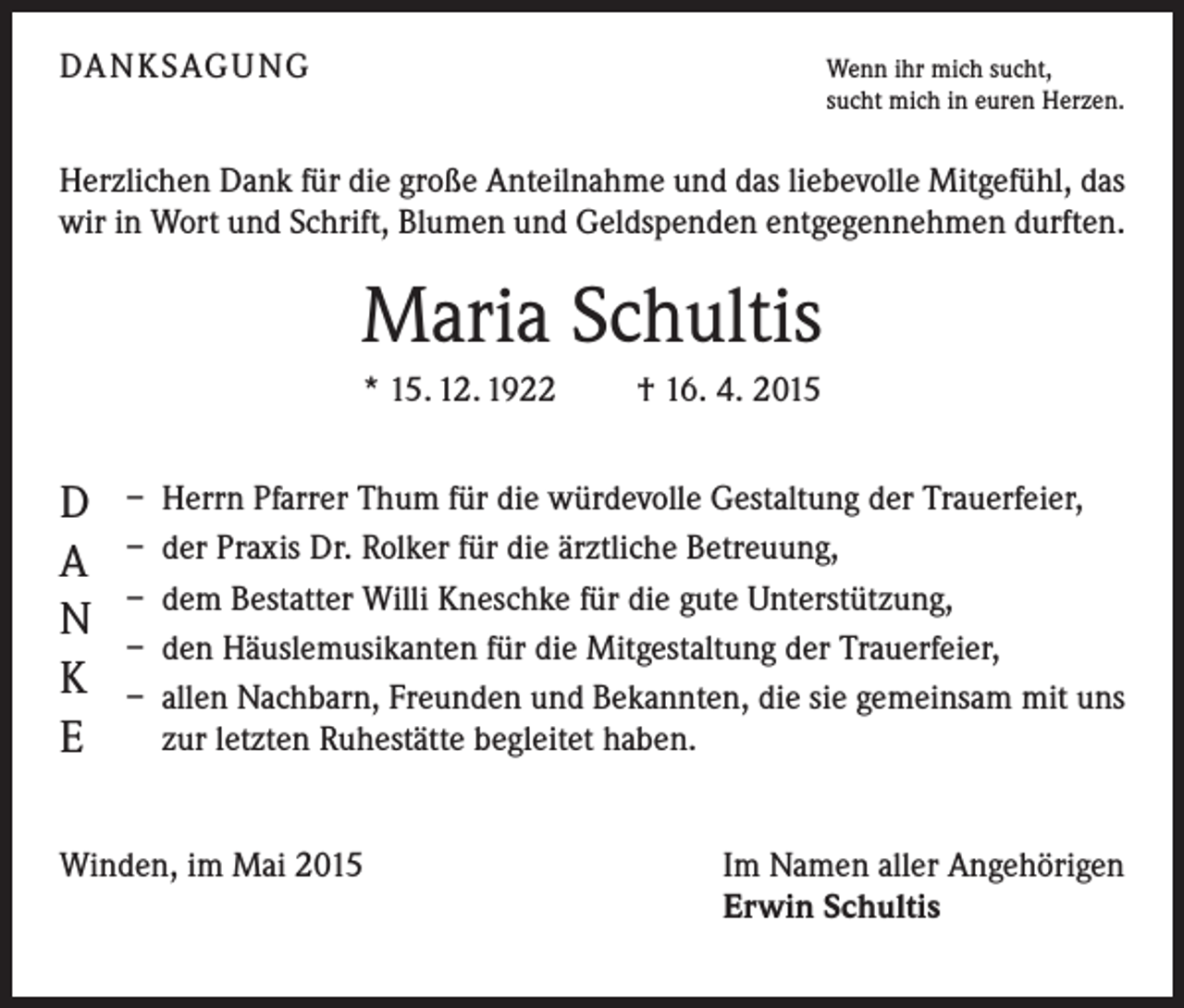 <p>DANKSAGUNG</p><p>Wenn ihr mich sucht,</p><p>sucht mich in euren Herzen.</p><p>Herzlichen Dank für die große Anteilnahme und das liebevolle Mitgefühl, das<br />wir in Wort und Schrift, Blumen und Geldspenden entgegennehmen durften.</p><p>Maria Schultis<br />* 15. 12. 1922 † 16. 4. 2015</p><p>D<br />A<br />N<br />K<br />E</p><p>– Herrn Pfarrer Thum für die würdevolle Gestaltung der Trauerfeier,<br />– der Praxis Dr. Rolker für die ärztliche Betreuung,<br />– dem Bestatter Willi Kneschke für die gute Unterstützung,<br />– den Häuslemusikanten für die Mitgestaltung der Trauerfeier,<br />– allen Nachbarn, Freunden und Bekannten, die sie gemeinsam mit uns<br />zur letzten Ruhestätte begleitet haben.</p><p>Winden, im Mai 2015</p><p>Im Namen aller Angehörigen<br />Erwin Schultis</p>