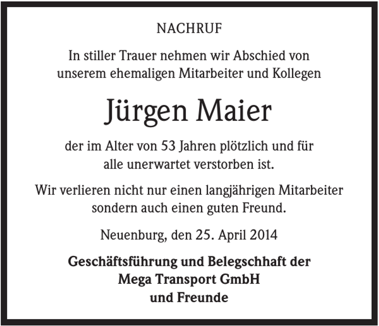 <p>NACHRUF<br />In stiller Trauer nehmen wir Abschied von<br />unserem ehemaligen Mitarbeiter und Kollegen</p><p>Jürgen Maier<br />der im Alter von 53 Jahren plötzlich und für<br />alle unerwartet verstorben ist.<br />Wir verlieren nicht nur einen langjährigen Mitarbeiter<br />sondern auch einen guten Freund.<br />Neuenburg, den 25. April 2014<br />Geschäftsführung und Belegschhaft der<br />Mega Transport GmbH<br />und Freunde</p>
