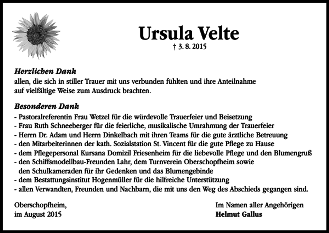 <p>Ursula Velte<br />† 3. 8. 2015</p><p>Herzlichen Dank<br />allen, die sich in stiller Trauer mit uns verbunden fühlten und ihre Anteilnahme<br />auf vielfältige Weise zum Ausdruck brachten.</p><p>Besonderen Dank<br />- Pastoralreferentin Frau Wetzel für die würdevolle Trauerfeier und Beisetzung<br />- Frau Ruth Schneeberger für die feierliche, musikalische Umrahmung der Trauerfeier<br />- Herrn Dr. Adam und Herrn Dinkelbach mit ihren Teams für die gute ärztliche Betreuung<br />- den Mitarbeiterinnen der kath. Sozialstation St. Vincent für die gute Pflege zu Hause<br />- dem Pflegepersonal Kursana Domizil Friesenheim für die liebevolle Pflege und den Blumengruß<br />- den Schiffsmodellbau-Freunden Lahr, dem Turnverein Oberschopfheim sowie<br />den Schulkameraden für ihr Gedenken und das Blumengebinde<br />- dem Bestattungsinstitut Hogenmüller für die hilfreiche Unterstützung<br />- allen Verwandten, Freunden und Nachbarn, die mit uns den Weg des Abschieds gegangen sind.<br />Oberschopfheim,<br />im August 2015</p><p>Im Namen aller Angehörigen<br />Helmut Gallus</p>