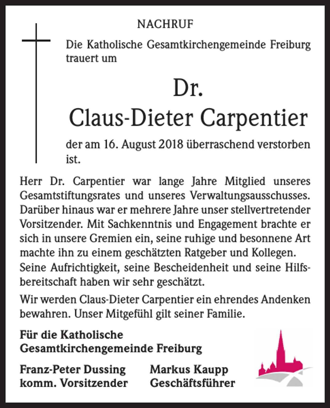 <p>NACHRUF<br />Die Katholische Gesamtkirchengemeinde Freiburg<br />trauert um</p><p>Dr.<br />Claus-Dieter Carpentier<br />der am 16. August 2018 überraschend verstorben<br />ist.<br />Herr Dr. Carpentier war lange Jahre Mitglied unseres<br />Gesamtstiftungsrates und unseres Verwaltungsausschusses.<br />Darüber hinaus war er mehrere Jahre unser stellvertretender<br />Vorsitzender. Mit Sachkenntnis und Engagement brachte er<br />sich in unsere Gremien ein, seine ruhige und besonnene Art<br />machte ihn zu einem geschätzten Ratgeber und Kollegen.<br />Seine Aufrichtigkeit, seine Bescheidenheit und seine Hilfsbereitschaft haben wir sehr geschätzt.<br />Wir werden Claus-Dieter Carpentier ein ehrendes Andenken<br />bewahren. Unser Mitgefühl gilt seiner Familie.<br />Für die Katholische<br />Gesamtkirchengemeinde Freiburg<br />Franz-Peter Dussing<br />komm. Vorsitzender</p><p>Markus Kaupp<br />Geschäftsführer</p>