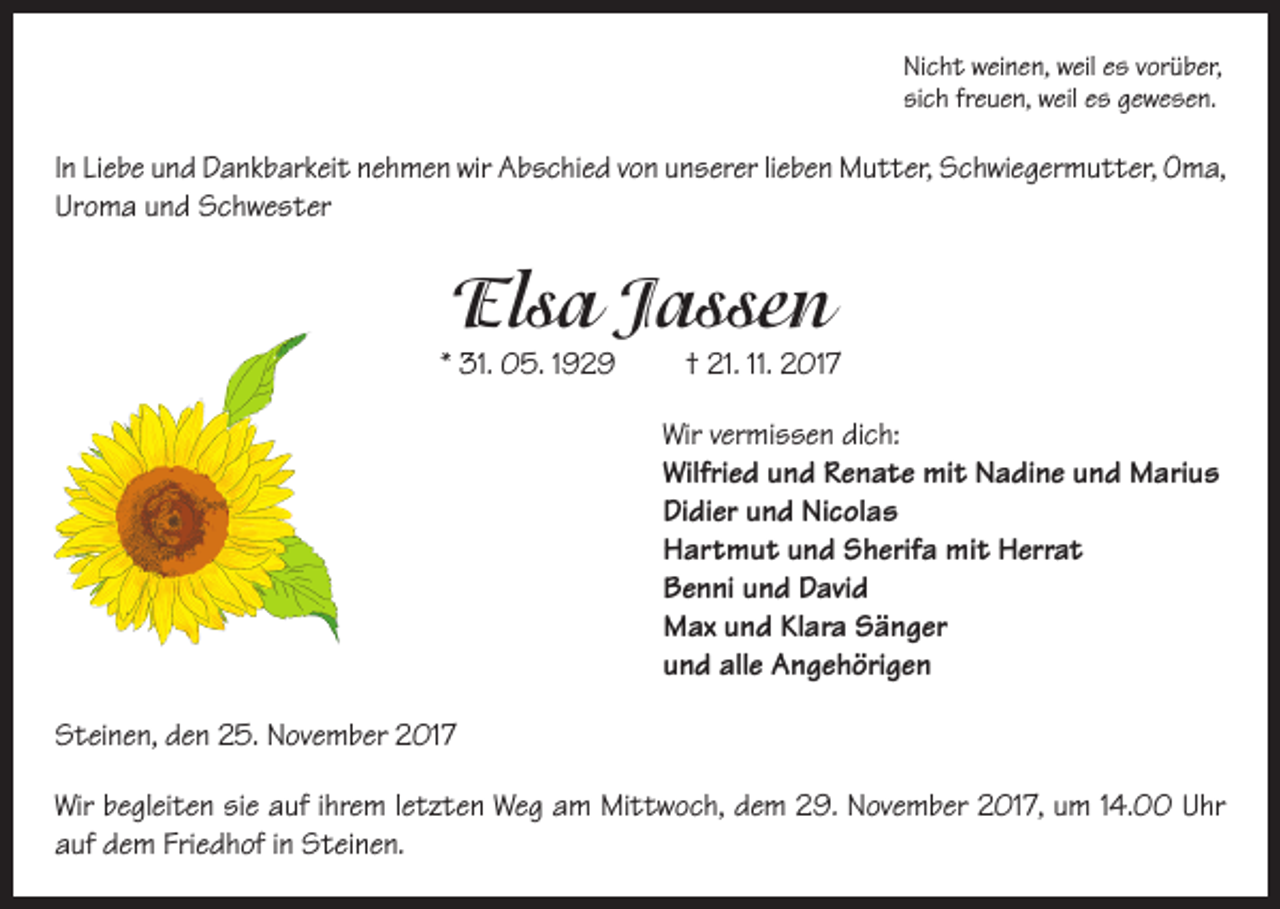 <p>Nicht weinen, weil es vorüber,<br />sich freuen, weil es gewesen.</p><p>In Liebe und Dankbarkeit nehmen wir Abschied von unserer lieben Mutter, Schwiegermutter, Oma,<br />Uroma und Schwester</p><p>Elsa Jassen</p><p>* 31. 05. 1929</p><p>† 21. 11. 2017</p><p>Wir vermissen dich:<br />Wilfried und Renate mit Nadine und Marius<br />Didier und Nicolas<br />Hartmut und Sherifa mit Herrat<br />Benni und David<br />Max und Klara Sänger<br />und alle Angehörigen<br />Steinen, den 25. November 2017<br />Wir begleiten sie auf ihrem letzten Weg am Mittwoch, dem 29. November 2017, um 14.00 Uhr<br />auf dem Friedhof in Steinen.</p>