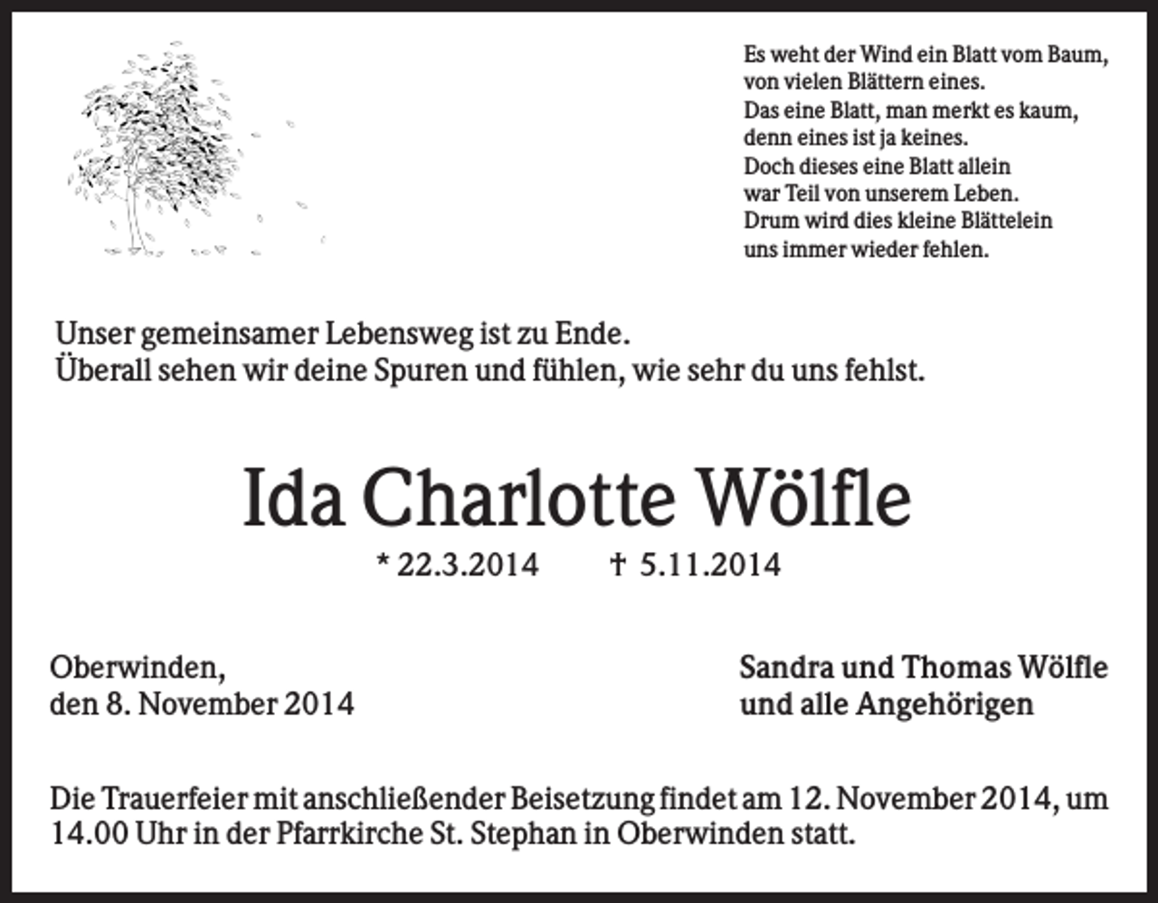 <p>Es weht der Wind ein Blatt vom Baum,<br />von vielen Blättern eines.<br />Das eine Blatt, man merkt es kaum,<br />denn eines ist ja keines.<br />Doch dieses eine Blatt allein<br />war Teil von unserem Leben.<br />Drum wird dies kleine Blättelein<br />uns immer wieder fehlen.</p><p>Unser gemeinsamer Lebensweg ist zu Ende.<br />Überall sehen wir deine Spuren und fühlen, wie sehr du uns fehlst.</p><p>Ida Charlotte Wölfle<br />* 22.3.2014<br />Oberwinden,<br />den 8. November 2014</p><p>† 5.11.2014<br />Sandra und Thomas Wölfle<br />und alle Angehörigen</p><p>Die Trauerfeier mit anschließender Beisetzung findet am 12. November 2014, um<br />14.00 Uhr in der Pfarrkirche St. Stephan in Oberwinden statt.</p>