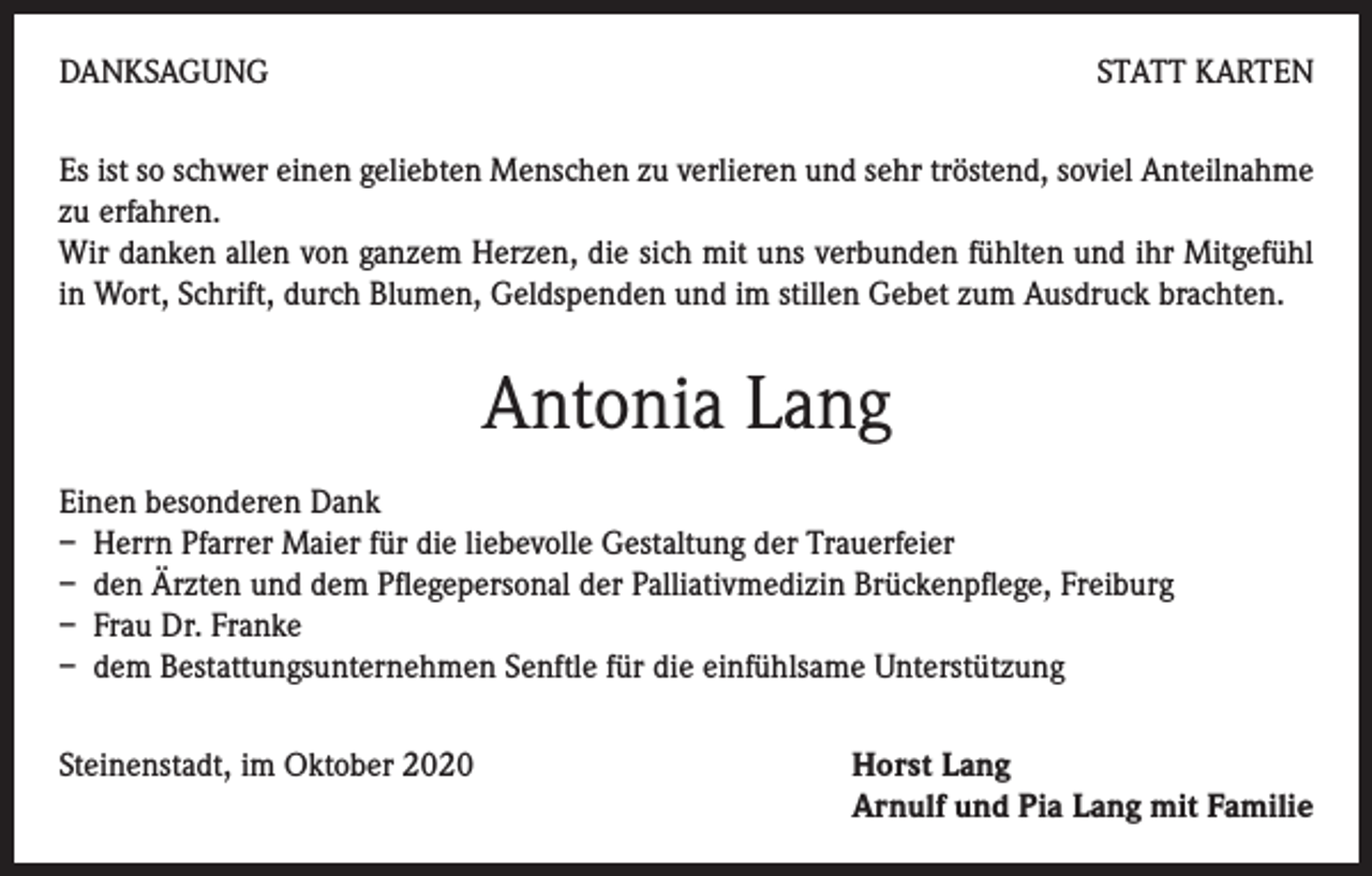 <p>DANKSAGUNG</p><p>STATT KARTEN</p><p>Es ist so schwer einen geliebten Menschen zu verlieren und sehr tröstend, soviel Anteilnahme<br />zu erfahren.</p><p>Wir danken allen von ganzem Herzen, die sich mit uns verbunden fühlten und ihr Mitgefühl<br />in Wort, Schrift, durch Blumen, Geldspenden und im stillen Gebet zum Ausdruck brachten.</p><p>Antonia Lang<br />Einen besonderen Dank<br />– Herrn Pfarrer Maier für die liebevolle Gestaltung der Trauerfeier<br />– den Ärzten und dem Pflegepersonal der Palliativmedizin Brückenpflege, Freiburg<br />– Frau Dr. Franke<br />– dem Bestattungsunternehmen Senftle für die einfühlsame Unterstützung<br />Steinenstadt, im Oktober 2020</p><p>orst Lang<br />H<br />Arnulf und Pia Lang mit Familie</p>