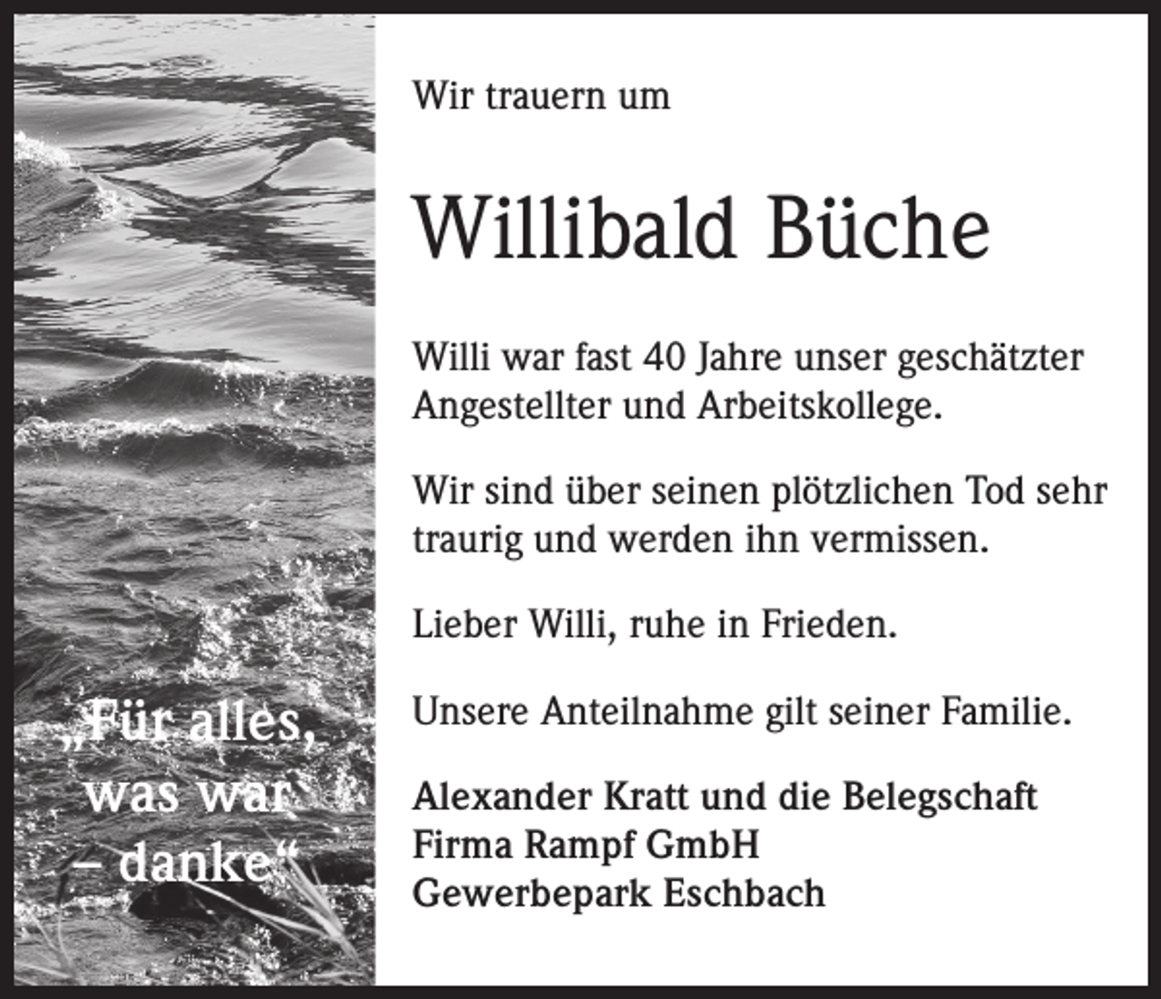 <p>Wir trauern um</p><p>Willibald Büche<br />Willi war fast 40 Jahre unser geschätzter<br />Angestellter und Arbeitskollege.<br />Wir sind über seinen plötzlichen Tod sehr<br />traurig und werden ihn vermissen.<br />Lieber Willi, ruhe in Frieden.</p><p>„Für alles,<br />was war<br />– danke“</p><p>Unsere Anteilnahme gilt seiner Familie.<br />Alexander Kratt und die Belegschaft<br />Firma Rampf GmbH<br />Gewerbepark Eschbach</p>