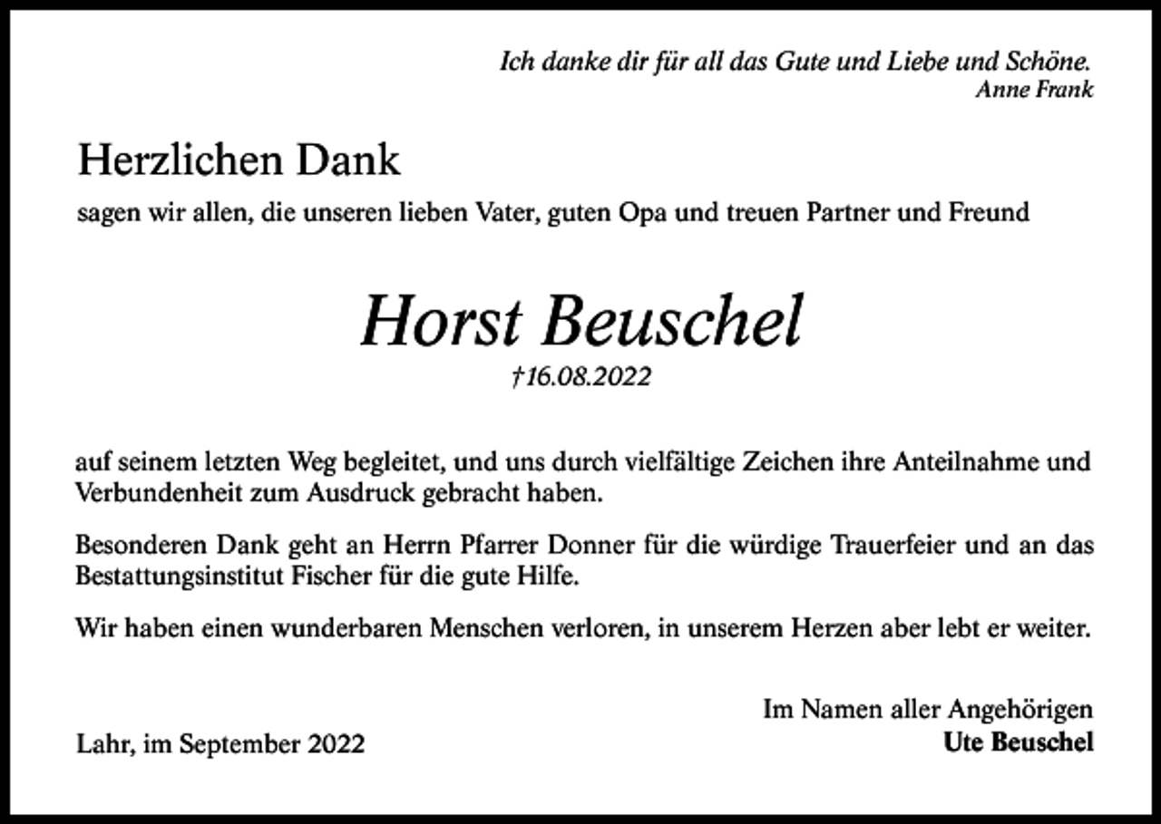 <p>Ich danke dir für all das Gute und Liebe und Schöne.<br />Anne Frank</p><p>Herzlichen Dank<br />sagen wir allen, die unseren lieben Vater, guten Opa und treuen Partner und Freund</p><p>Horst Beuschel<br />†16.08.2022<br />auf seinem letzten Weg begleitet, und uns durch vielfältige Zeichen ihre Anteilnahme und<br />Verbundenheit zum Ausdruck gebracht haben.<br />Besonderen Dank geht an Herrn Pfarrer Donner für die würdige Trauerfeier und an das<br />Bestattungsinstitut Fischer für die gute Hilfe.<br />Wir haben einen wunderbaren Menschen verloren, in unserem Herzen aber lebt er weiter.</p><p>Lahr, im September 2022</p><p>Im Namen aller Angehörigen<br />Ute Beuschel</p>