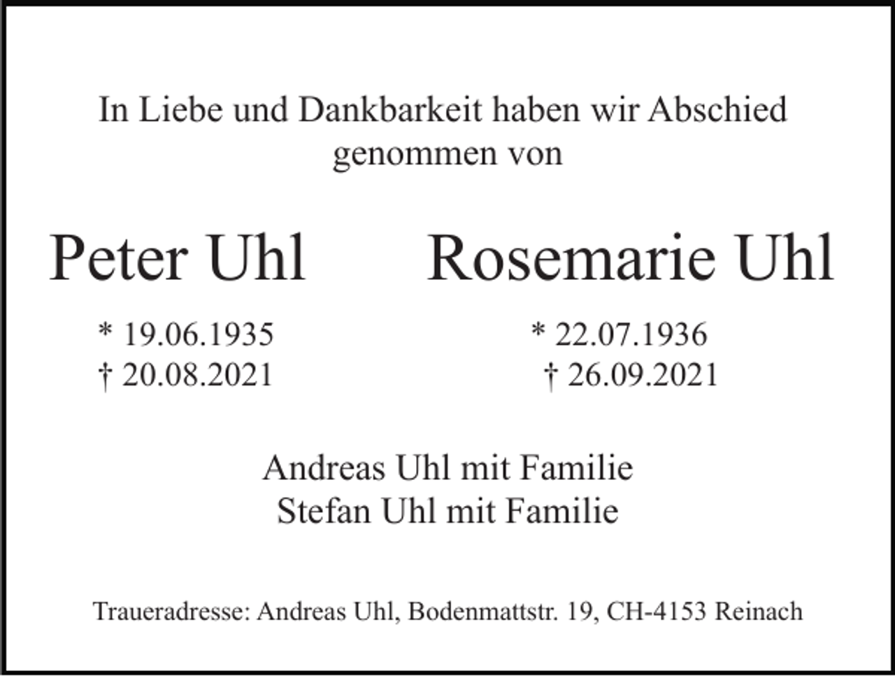 <p>In Liebe und Dankbarkeit haben wir Abschied<br />genommen von</p><p>Peter Uhl</p><p>Rosemarie Uhl</p><p>* 19.06.1935<br />† 20.08.2021</p><p>* 22.07.1936<br />† 26.09.2021</p><p>Andreas Uhl mit Familie<br />Stefan Uhl mit Familie<br />Traueradresse: Andreas Uhl, Bodenmattstr. 19, CH-4153 Reinach</p>