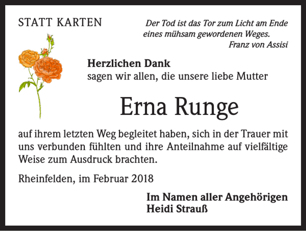 <p>STATT KARTEN</p><p>Der Tod ist das Tor zum Licht am Ende<br />eines mühsam gewordenen Weges.</p><p>Franz von Assisi</p><p>Herzlichen Dank<br />sagen wir allen, die unsere liebe Mutter</p><p>Erna Runge<br />auf ihrem letzten Weg begleitet haben, sich in der Trauer mit<br />uns verbunden fühlten und ihre Anteilnahme auf vielfältige<br />Weise zum Ausdruck brachten.<br />Rheinfelden, im Februar 2018<br />Im Namen aller Angehörigen<br />Heidi Strauß</p>