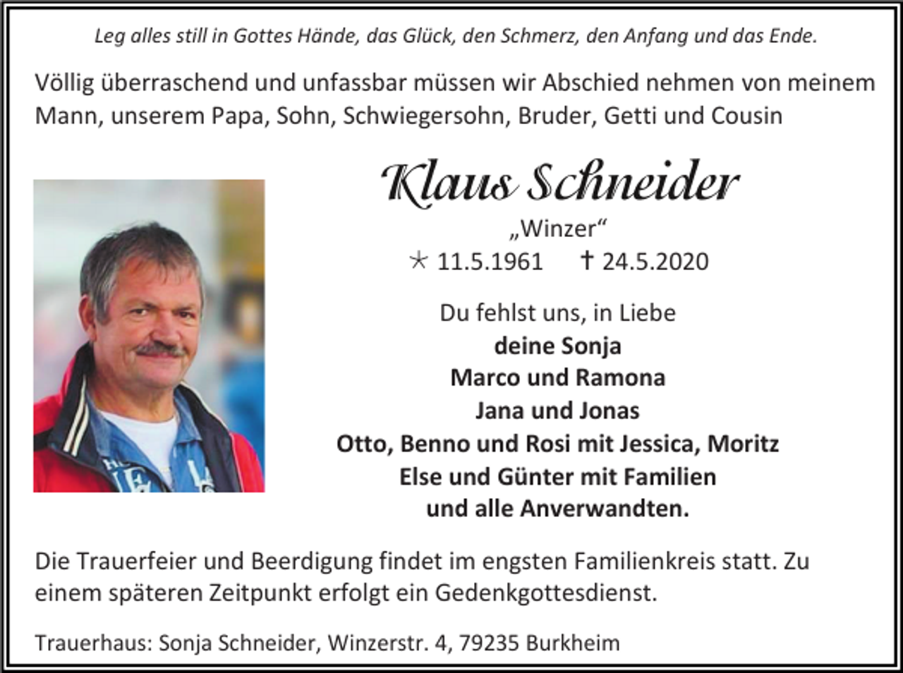 <p>Leg alles still in Gottes Hände, das Glück, den Schmerz, den Anfang und das Ende.</p><p>Völlig überraschend und unfassbar müssen wir Abschied nehmen von meinem<br />Mann, unserem Papa, Sohn, Schwiegersohn, Bruder, Getti und Cousin</p><p>„Winzer“<br /> 11.5.1961  24.5.2020<br />Du fehlst uns, in Liebe<br />deine Sonja<br />Marco und Ramona<br />Jana und Jonas<br />Otto, Benno und Rosi mit Jessica, Moritz<br />Else und Günter mit Familien<br />und alle Anverwandten.<br />Die Trauerfeier und Beerdigung findet im engsten Familienkreis statt. Zu<br />einem späteren Zeitpunkt erfolgt ein Gedenkgottesdienst.<br />Trauerhaus: Sonja Schneider, Winzerstr. 4, 79235 Burkheim</p>