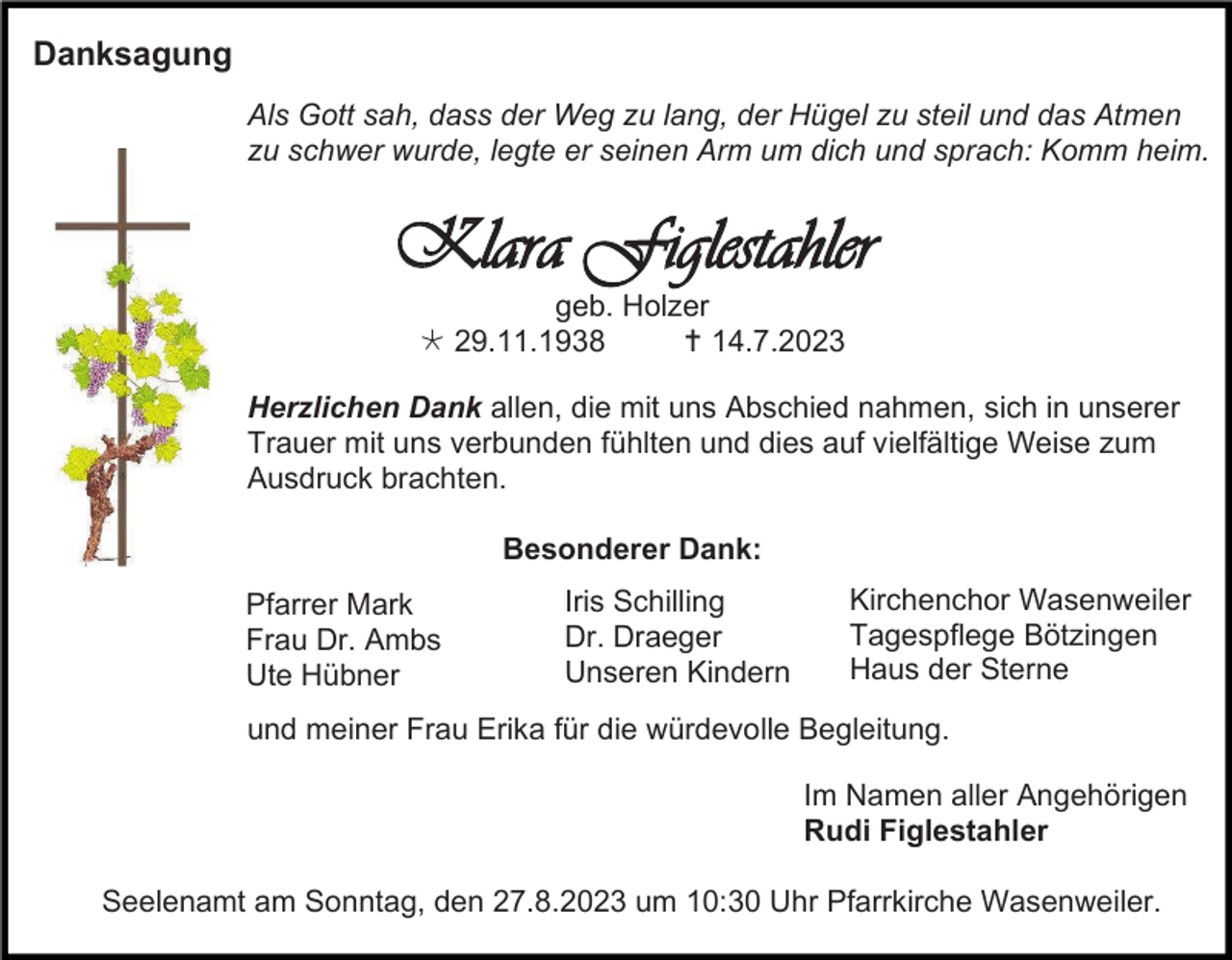 <p>Danksagung<br />Als Gott sah, dass der Weg zu lang, der Hügel zu steil und das Atmen<br />zu schwer wurde, legte er seinen Arm um dich und sprach: Komm heim.</p><p>Klara Figlestahler<br />geb. Holzer<br /> 29.11.1938<br /> 14.7.2023<br />Herzlichen Dank allen, die mit uns Abschied nahmen, sich in unserer<br />Trauer mit uns verbunden fühlten und dies auf vielfältige Weise zum<br />Ausdruck brachten.<br />Besonderer Dank:<br />Pfarrer Mark<br />Frau Dr. Ambs<br />Ute Hübner</p><p>Iris Schilling<br />Dr. Draeger<br />Unseren Kindern</p><p>Kirchenchor Wasenweiler<br />Tagespflege Bötzingen<br />Haus der Sterne</p><p>und meiner Frau Erika für die würdevolle Begleitung.<br />Im Namen aller Angehörigen<br />Rudi Figlestahler<br />Seelenamt am Sonntag, den 27.8.2023 um 10:30 Uhr Pfarrkirche Wasenweiler.</p>