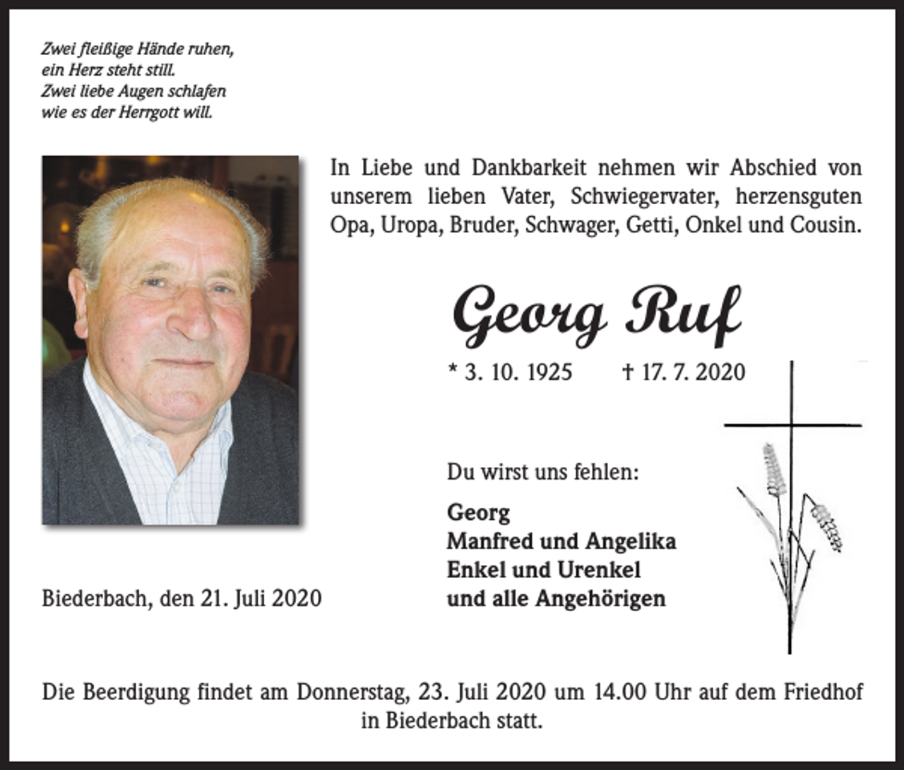 <p>Zwei fleißige Hände ruhen,<br />ein Herz steht still.<br />Zwei liebe Augen schlafen<br />wie es der Herrgott will.</p><p>In Liebe und Dankbarkeit nehmen wir Abschied von<br />unserem lieben Vater, Schwiegervater, herzensguten<br />Opa, Uropa, Bruder, Schwager, Getti, Onkel und Cousin.</p><p>Georg Ruf<br />* 3. 10. 1925 † 17. 7. 2020</p><p>Biederbach, den 21. Juli 2020</p><p>Du wirst uns fehlen:<br />Georg<br />Manfred und Angelika<br />Enkel und Urenkel<br />und alle Angehörigen</p><p>Die Beerdigung findet am Donnerstag, 23. Juli 2020 um 14.00 Uhr auf dem Friedhof<br />in Biederbach statt.</p>