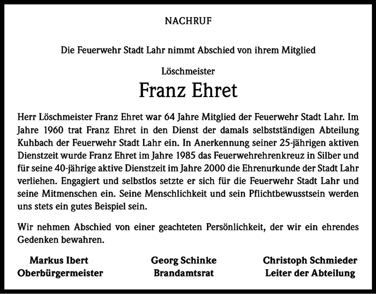 <p>NACHRUF<br />Die Feuerwehr Stadt Lahr nimmt Abschied von ihrem Mitglied<br />Löschmeister</p><p>Franz Ehret<br />Herr Löschmeister Franz Ehret war 64 Jahre Mitglied der Feuerwehr Stadt Lahr. Im<br />Jahre 1960 trat Franz Ehret in den Dienst der damals selbstständigen Abteilung<br />Kuhbach der Feuerwehr Stadt Lahr ein. In Anerkennung seiner 25-jährigen aktiven<br />Dienstzeit wurde Franz Ehret im Jahre 1985 das Feuerwehrehrenkreuz in Silber und<br />für seine 40-jährige aktive Dienstzeit im Jahre 2000 die Ehrenurkunde der Stadt Lahr<br />verliehen. Engagiert und selbstlos setzte er sich für die Feuerwehr Stadt Lahr und<br />seine Mitmenschen ein. Seine Menschlichkeit und sein Pflichtbewusstsein werden<br />uns stets ein gutes Beispiel sein.<br />Wir nehmen Abschied von einer geachteten Persönlichkeit, der wir ein ehrendes<br />Gedenken bewahren.<br />Markus Ibert<br />Oberbürgermeister</p><p>Georg Schinke<br />Brandamtsrat</p><p>Christoph Schmieder<br />Leiter der Abteilung</p>