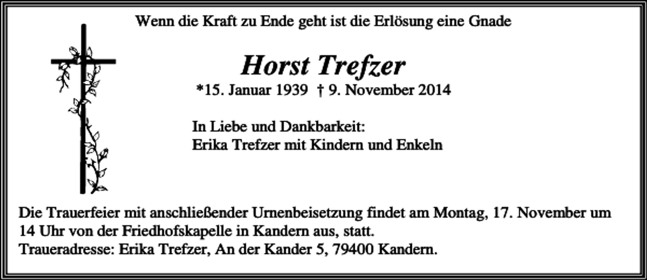 <p>Wenn die Kraft zu Ende geht ist die Erlösung eine Gnade</p><p>Horst Trefzer<br />*15. Januar 1939 † 9. November 2014<br />In Liebe und Dankbarkeit:<br />Erika Trefzer mit Kindern und Enkeln</p><p>Die Trauerfeier mit anschließender Urnenbeisetzung findet am Montag, 17. November um<br />14 Uhr von der Friedhofskapelle in Kandern aus, statt.<br />Traueradresse: Erika Trefzer, An der Kander 5, 79400 Kandern.</p>