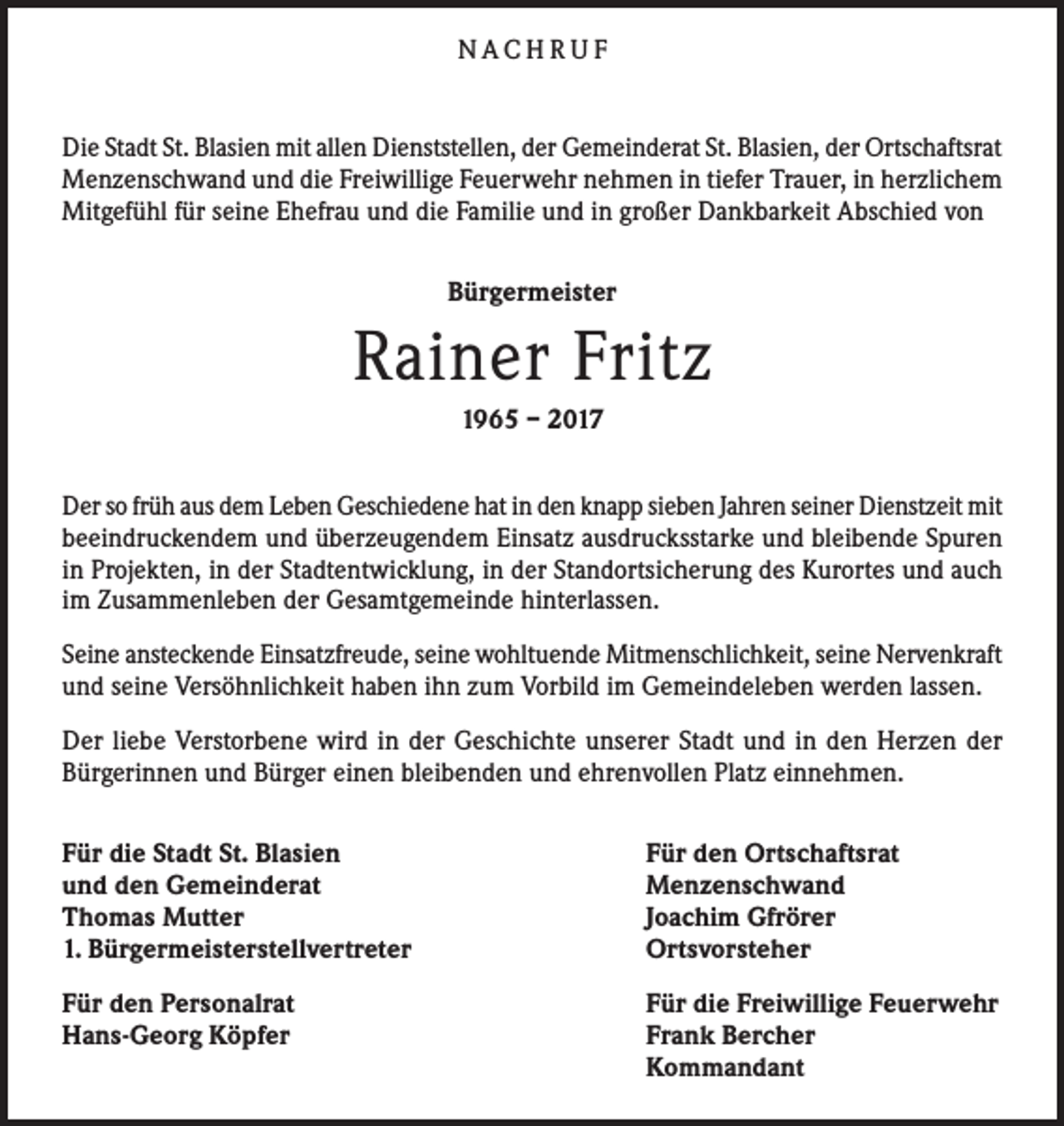 <p>NACHRUF<br />Die Stadt St. Blasien mit allen Dienststellen, der Gemeinderat St. Blasien, der Ortschaftsrat<br />Menzenschwand und die Freiwillige Feuerwehr nehmen in tiefer Trauer, in herzlichem<br />Mitgefühl für seine Ehefrau und die Familie und in großer Dankbarkeit Abschied von<br />Bürgermeister</p><p>Rainer Fritz<br />1965 – 2017<br />Der so früh aus dem Leben Geschiedene hat in den knapp sieben Jahren seiner Dienstzeit mit<br />beeindruckendem und überzeugendem Einsatz ausdrucksstarke und bleibende Spuren<br />in Projekten, in der Stadtentwicklung, in der Standortsicherung des Kurortes und auch<br />im Zusammenleben der Gesamtgemeinde hinterlassen.<br />Seine ansteckende Einsatzfreude, seine wohltuende Mitmenschlichkeit, seine Nervenkraft<br />und seine Versöhnlichkeit haben ihn zum Vorbild im Gemeindeleben werden lassen.<br />Der liebe Verstorbene wird in der Geschichte unserer Stadt und in den Herzen der<br />Bürgerinnen und Bürger einen bleibenden und ehrenvollen Platz einnehmen.<br />Für die Stadt St. Blasien<br />und den Gemeinderat<br />Thomas Mutter<br />1. Bürgermeisterstellvertreter</p><p>Für den Ortschaftsrat<br />Menzenschwand<br />Joachim Gfrörer<br />Ortsvorsteher</p><p>Für den Personalrat<br />Hans-Georg Köpfer</p><p>Für die Freiwillige Feuerwehr<br />Frank Bercher<br />Kommandant</p>
