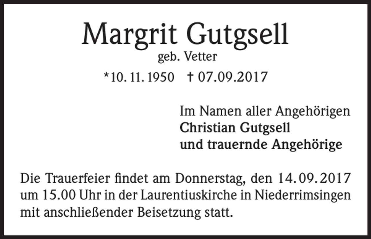 <p>Margrit Gutgsell<br />geb. Vetter<br />*10. 11. 1950 = 07.09.2017</p><p>Im Namen aller Angehörigen<br />Christian Gutgsell<br />und trauernde Angehörige<br />Die Trauerfeier findet am Donnerstag, den 14. 09. 2017<br />um 15.00 Uhr in der Laurentiuskirche in Niederrimsingen<br />mit anschließender Beisetzung statt.</p>