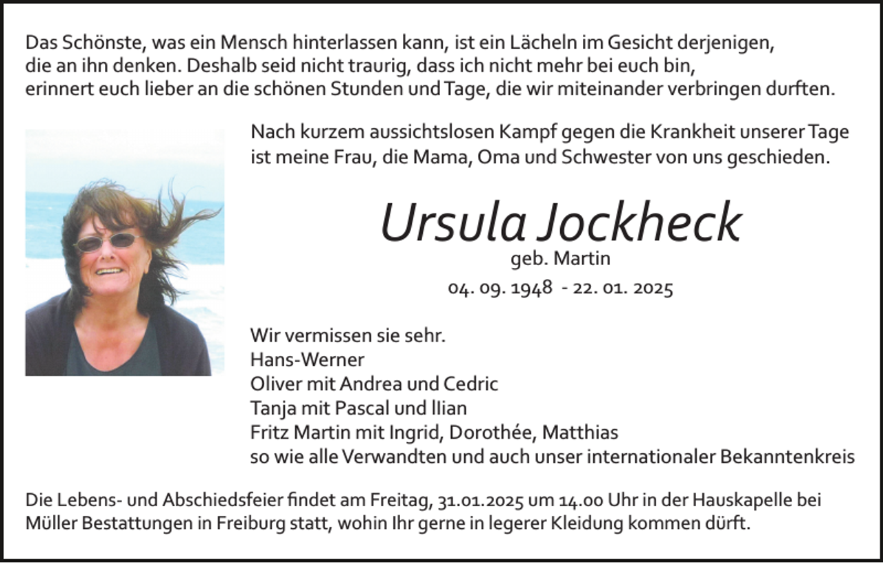 <p>Das Schönste, was ein Mensch hinterlassen kann, ist ein Lächeln im Gesicht derjenigen,<br />die an ihn denken. Deshalb seid nicht traurig, dass ich nicht mehr bei euch bin,<br />erinnert euch lieber an die schönen Stunden und Tage, die wir miteinander verbringen durften.<br />Nach kurzem aussichtslosen Kampf gegen die Krankheit unserer Tage<br />ist meine Frau, die Mama, Oma und Schwester von uns geschieden.</p><p>Bild einfügen</p><p>Ursula Jockheck<br />geb. Martin<br />04. 09. 1948 ­ 22. 01. 2025</p><p>Wir vermissen sie sehr.<br />Hans­Werner<br />Oliver mit Andrea und Cedric<br />Tanja mit Pascal und lIian<br />Fritz Martin mit Ingrid, Dorothée, Matthias<br />so wie alle Verwandten und auch unser internationaler Bekanntenkreis<br />Die Lebens­ und Abschiedsfeier ﬁndet am Freitag, 31.01.2025 um 14.00 Uhr in der Hauskapelle bei<br />Müller Bestattungen in Freiburg statt, wohin Ihr gerne in legerer Kleidung kommen dürft.</p>