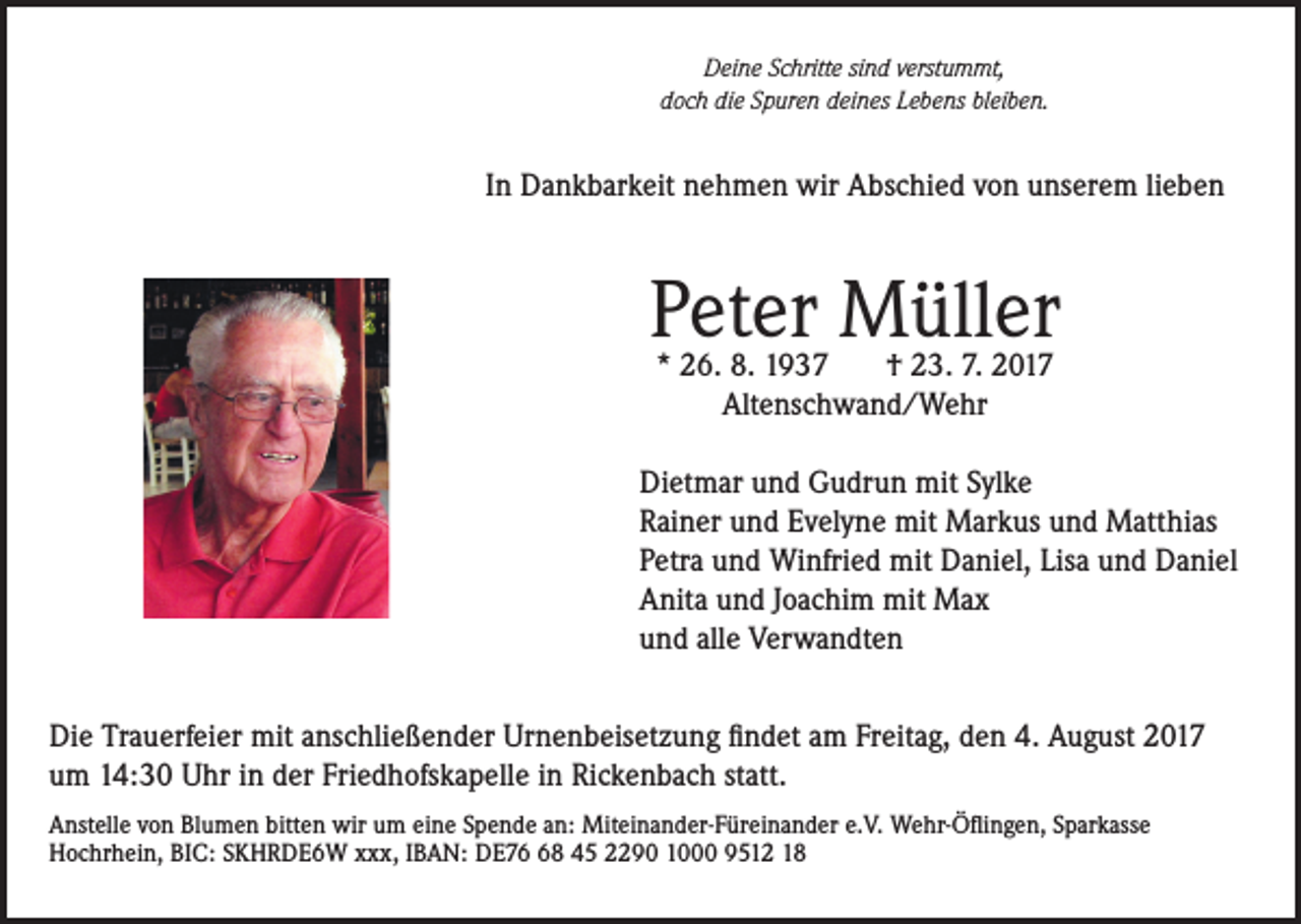 <p>Deine Schritte sind verstummt,<br />doch die Spuren deines Lebens bleiben.</p><p>In Dankbarkeit nehmen wir Abschied von unserem lieben</p><p>Peter Müller<br />* 26. 8. 1937<br />† 23. 7. 2017<br />Altenschwand/Wehr</p><p>Dietmar und Gudrun mit Sylke<br />Rainer und Evelyne mit Markus und Matthias<br />Petra und Winfried mit Daniel, Lisa und Daniel<br />Anita und Joachim mit Max<br />und alle Verwandten<br />Die Trauerfeier mit anschließender Urnenbeisetzung findet am Freitag, den 4. August 2017<br />um 14:30 Uhr in der Friedhofskapelle in Rickenbach statt.<br />Anstelle von Blumen bitten wir um eine Spende an: Miteinander-Füreinander e.V. Wehr-Öflingen, Sparkasse<br />Hochrhein, BIC: SKHRDE6W xxx, IBAN: DE78 45 2290 1000 9512 18</p>