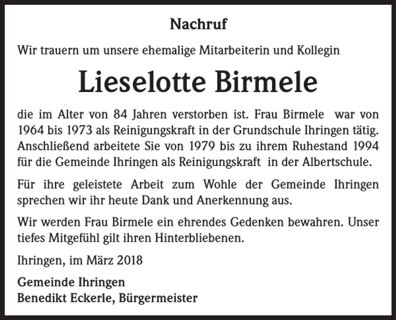 <p>Nachruf<br />Wir trauern um unsere ehemalige Mitarbeiterin und Kollegin</p><p>Lieselotte Birmele<br />die im Alter von 84 Jahren verstorben ist. Frau Birmele war von<br />1964 bis 1973 als Reinigungskraft in der Grundschule Ihringen tätig.<br />Anschließend arbeitete Sie von 1979 bis zu ihrem Ruhestand 1994<br />für die Gemeinde Ihringen als Reinigungskraft in der Albertschule.<br />Für ihre geleistete Arbeit zum Wohle der Gemeinde Ihringen<br />sprechen wir ihr heute Dank und Anerkennung aus.<br />Wir werden Frau Birmele ein ehrendes Gedenken bewahren. Unser<br />tiefes Mitgefühl gilt ihren Hinterbliebenen.<br />Ihringen, im März 2018<br />Gemeinde Ihringen<br />Benedikt Eckerle, Bürgermeister</p>