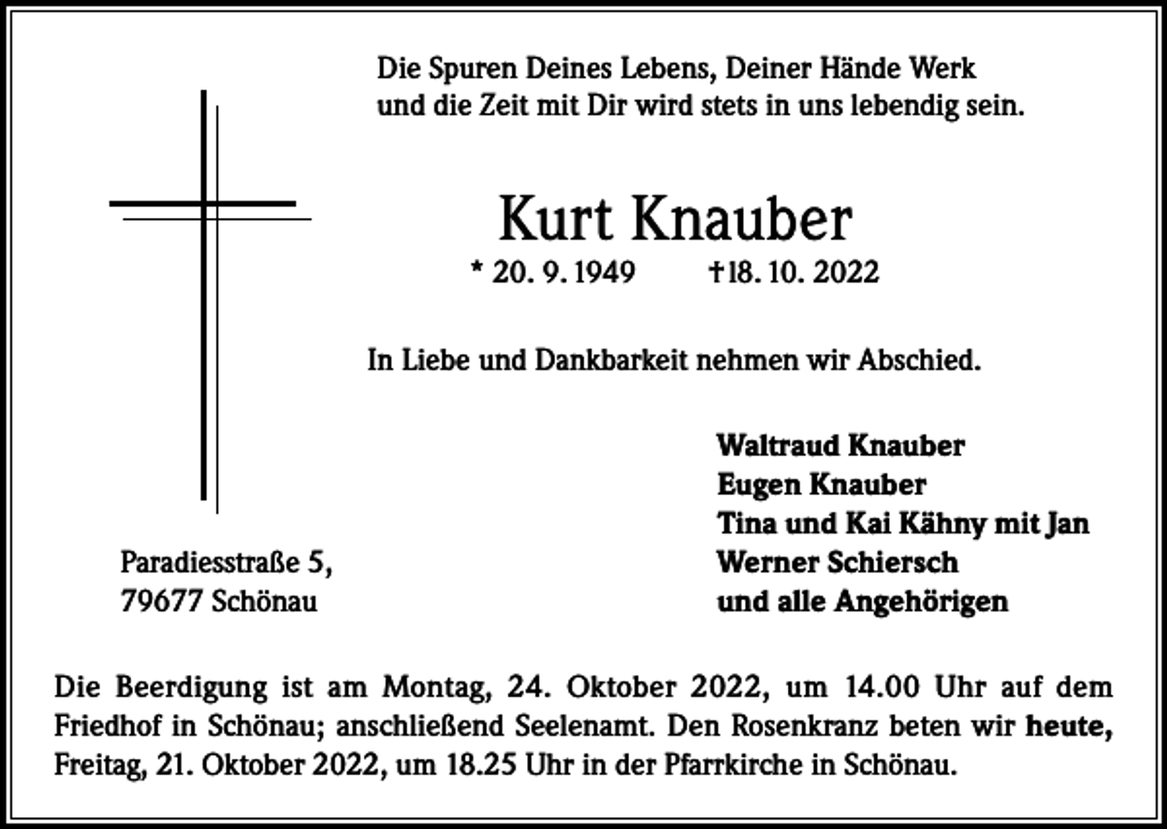 <p>Die Spuren Deines Lebens, Deiner Hände Werk<br />und die Zeit mit Dir wird stets in uns lebendig sein.</p><p>Kurt Knauber</p><p>* 20. 9. 1949</p><p>† l8. 10. 2022</p><p>In Liebe und Dankbarkeit nehmen wir Abschied.</p><p>Paradiesstraße 5,<br />79677 Schönau</p><p>Waltraud Knauber<br />Eugen Knauber<br />Tina und Kai Kähny mit Jan<br />Werner Schiersch<br />und alle Angehörigen</p><p>Die Beerdigung ist am Montag, 24. Oktober 2022, um 14.00 Uhr auf dem<br />Friedhof in Schönau; anschließend Seelenamt. Den Rosenkranz beten wir heute,<br />Freitag, 21. Oktober 2022, um 18.25 Uhr in der Pfarrkirche in Schönau.</p>