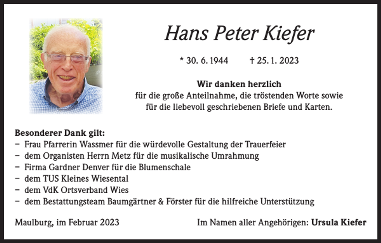 <p>Hans Peter Kiefer<br />* 30. 6. 1944</p><p>† 25. 1. 2023</p><p>Wir danken herzlich<br />für die große Anteilnahme, die tröstenden Worte sowie<br />für die liebevoll geschriebenen Briefe und Karten.<br />Besonderer Dank gilt:<br />– Frau Pfarrerin Wassmer für die würdevolle Gestaltung der Trauerfeier<br />– dem Organisten Herrn Metz für die musikalische Umrahmung<br />– Firma Gardner Denver für die Blumenschale<br />– dem TUS Kleines Wiesental<br />– dem VdK Ortsverband Wies<br />– dem Bestattungsteam Baumgärtner &amp; Förster für die hilfreiche Unterstützung<br />Maulburg, im Februar 2023</p><p>Im Namen aller Angehörigen: Ursula Kiefer</p>
