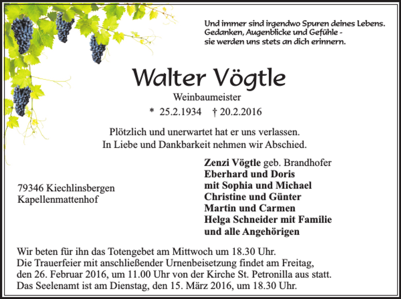 <p>Und immer sind irgendwo Spuren deines Lebens.<br />Gedanken, Augenblicke und Gefühle sie werden uns stets an dich erinnern.</p><p>Walter Vögtle<br />Weinbaumeister<br />* 25.2.1934 † 20.2.2016</p><p>Plötzlich und unerwartet hat er uns verlassen.<br />In Liebe und Dankbarkeit nehmen wir Abschied.</p><p>79346 Kiechlinsbergen<br />Kapellenmattenhof</p><p>Zenzi Vögtle geb. Brandhofer<br />Eberhard und Doris<br />mit Sophia und Michael<br />Christine und Günter<br />Martin und Carmen<br />Helga Schneider mit Familie<br />und alle Angehörigen</p><p>Wir beten für ihn das Totengebet am Mittwoch um 18.30 Uhr.<br />Die Trauerfeier mit anschließender Urnenbeisetzung findet am Freitag,<br />den 26. Februar 2016, um 11.00 Uhr von der Kirche St. Petronilla aus statt.<br />Das Seelenamt ist am Dienstag, den 15. März 2016, um 18.30 Uhr.</p>