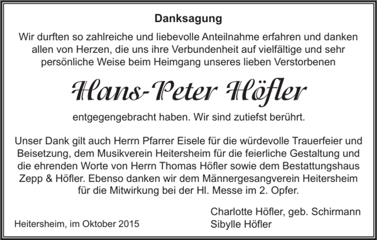 <p>Danksagung<br />Wir durften so zahlreiche und liebevolle Anteilnahme erfahren und danken<br />allen von Herzen, die uns ihre Verbundenheit auf vielfältige und sehr<br />persönliche Weise beim Heimgang unseres lieben Verstorbenen</p><p>Hans-Peter Höfler<br />entgegengebracht haben. Wir sind zutiefst berührt.<br />Unser Dank gilt auch Herrn Pfarrer Eisele für die würdevolle Trauerfeier und<br />Beisetzung, dem Musikverein Heitersheim für die feierliche Gestaltung und<br />die ehrenden Worte von Herrn Thomas Höfler sowie dem Bestattungshaus<br />Zepp &amp; Höfler. Ebenso danken wir dem Männergesangverein Heitersheim<br />für die Mitwirkung bei der Hl. Messe im 2. Opfer.<br />Heitersheim, im Oktober 2015</p><p>Charlotte Höfler, geb. Schirmann<br />Sibylle Höfler</p>