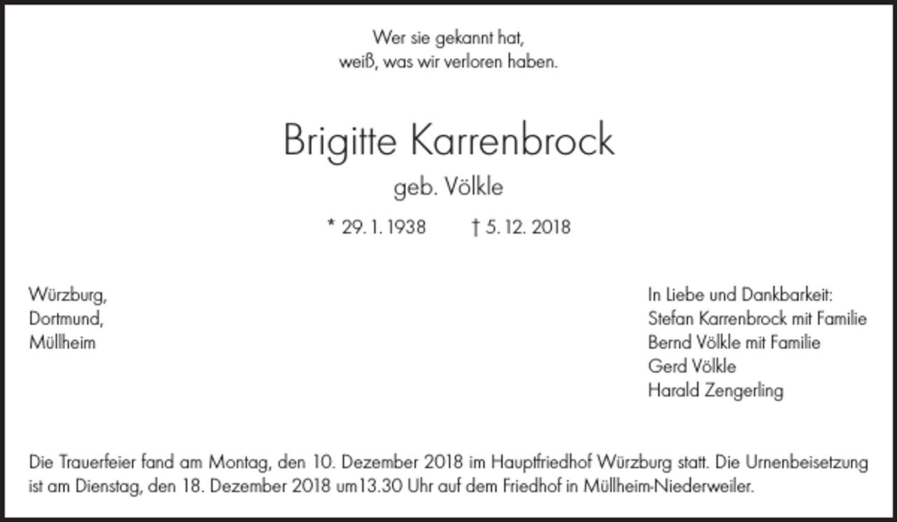 <p>Wer sie gekannt hat,<br />weiß, was wir verloren haben.</p><p>Brigitte Karrenbrock<br />geb. Völkle<br />* 29. 1. 1938</p><p>† 5. 12. 2018</p><p>Würzburg,<br />In Liebe und Dankbarkeit:<br />Dortmund,<br />Stefan Karrenbrock mit Familie<br />Müllheim Bernd Völkle mit Familie<br />Gerd Völkle<br />Harald Zengerling<br />Die Trauerfeier fand am Montag, den 10. Dezember 2018 im Hauptfriedhof Würzburg statt. Die Urnenbeisetzung<br />ist am Dienstag, den 18. Dezember 2018 um13.30 Uhr auf dem Friedhof in Müllheim-Niederweiler.</p>