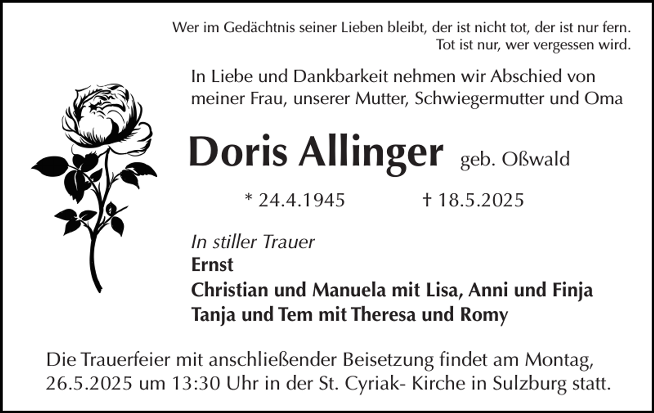 <p>Wer im Gedächtnis seiner Lieben bleibt, der ist nicht tot, der ist nur fern.<br />Tot ist nur, wer vergessen wird.</p><p>In Liebe und Dankbarkeit nehmen wir Abschied von<br />meiner Frau, unserer Mutter, Schwiegermutter und Oma</p><p>Doris Allinger<br />* 24.4.1945</p><p>geb. Oßwald</p><p>† 18.5.2025</p><p>In stiller Trauer<br />Ernst<br />Christian und Manuela mit Lisa, Anni und Finja<br />Tanja und Tem mit Theresa und Romy<br />Die Trauerfeier mit anschließender Beisetzung findet am Montag,<br />26.5.2025 um 13:30 Uhr in der St. Cyriak- Kirche in Sulzburg statt.</p>